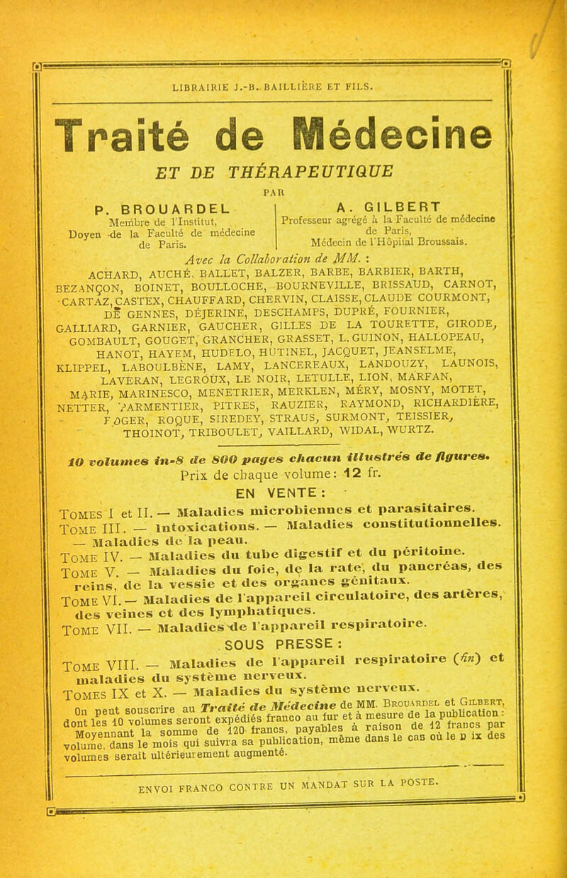 H 3 LIBRAIRIE J.-B. BAILLIÈRE ET FILS. Traité de Médecine ET DE THERAPEUTIQUE PAU A. GILBERT Professeur agrégé !i la Faculté de médecine de Paris, Médecin de l'Hôpital Broussais. P. BROUARDEL Membre de l'Institut, Doyen -de la Faculté de médecine de Paris. Avec la Collahoraiion de MM. : ACHARD, AUCHÉ, BALLET, BALZER, BARBE, BARBIER, BARTH, BEZANÇON, BOINET, BOULLOCHE, BOURNEVILLE, BRISSAUD, CARNOT, •CARTAZ.CASTEX, CHAUFFARD, CHERVIN, CLAISSE, CLAUDE COURMONT, DE GENNES, DÉJERINE, DESCHAMPS, DUPRÉ, FOURNIER, GALLIARD, GARNIER, GAUCHER, GILLES DE LA TOURETTE, GIRODE, GOMBAULT, GOUGET, GRANCHER, GRASSET, L. GUINON, HALLOPEAU, HANOT, HAYEM, HUDELO, HUTINEL, JACQUET, JEANSELME, KLIPPEL, LABOULBÈNE, LAMY, LANCEREAUX, LANDOUZY, LAUNOIS, LAVERAN, LEGROUX, LE NOIR, LETULLE, LION, MARFAN, M^RIE, MARINESCO, MENETRIER, MERKLEN, MÉRY, MOSNY, MOTET, NETTER, VARMENTIER, PITRES, RAUZIER, RAYMOND, RICHARDIERE, FÔGER, ROQUE, SIREDEY, STRAUS, SURMONT, TEISSIER, THOINOT, TRIBOULET, VAILLARD, WIDAL, WURTZ. tO volumes in-8 de SOO pages chacun iltustrés de figures. Prix de chaque volume: 12 fr. EN VENTE : Tomes 1 et II. — Maladies microbiennes et parasitaires. Tome III. — intoxications. — Maladies constitutionnelles. — Maladies de la peau. Tome IV. — Maladies du tube digestif et du péritoine. Tome V — Maladies du foie, de la rate, du pancréas, des reins de la vessie et des organes génitaux. Tome vÎ.- Maladies de 1 appareil circulatoire, des artères, des veines et des lymphatiques. Tome VII. — Maladies^e 1 appareil respiratoire. SOUS PRESSE: Tome VIII. - Maladies de l appareil respiratoire (-îw) et maladies du système nerveux. Tomes IX et X. — aialadies du système nerveux. nr .„.•#„• ,1,, njJiti^finf de MM. Brouardel et GasERT, volumes serait ultérieurement augmenté.