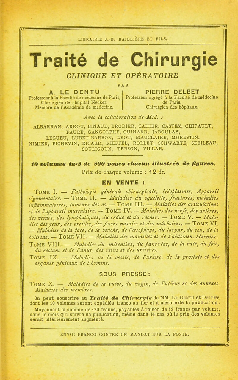 Traité de Chirurgie CLINIQUE ET OPÉRATOIRE PAR A. LE DENTU Professenr à la Faculté de médecine de Paris, Chirurgien de l'hôpital Necker, Membre de l'Académie de médecine. PIERRE DELBET Professeur agrégé à la Faculté de médecine de Paris, Chirurgien des hôpitatuc Av^c la collaboration de MM. : ALBARRAN, ARROU, BINAUD, BRODIER, CAHIER, CASTEX, CHIPAULT, FAURE, GANGOLPHE, GUINARD, JABOULAY, LEGUEU, LUBET-BARBON, LYOT, MAUCLAIRE, MORESTIN, NIMIER, PICHEVIN, RICARD, RIEFFEL, ROLLET, SCHWARTZ, SEBILEAU, SOULIGOUX, TERSON, VILLAR. 10 vaiumea in-8 de 800 pages chacun illuatréa de flgurea. Prix de chaque volume : 12 fr. EN VENTE : Tome I. — Pathologie ginirale chirurgicale, Néoplasmes, Appareil iégumentaire. — ToME II. — Maladies du squelette, fractures, maladies inflammatoires, tumeurs des os. — TOME III. — Maladies des articulations et de l'appareil musculaire. — ToME IV. — Maladies des nerfs, des artères, des veines, des lymphatiques, du crâne et du rocher. — TOME V. — Mala- dies des yeux, des oreilles, des fosses nasales et des mâchoires. — TOME VI. — Maladies de la face, de la bouche, de l'œsophage, du larynx, dtt cou, de la t>oitrine. — TOME VII. — Maladies des mamelles et de l'abdomen. Hernies. Tome VIII. — Maladies du mésentère^ du pancréas, de la rate, du foie, du rectum et de l'anus, des reins et des uretères. Tome IX. — Maladies de la vessie, de Vuretre, de la prostate et des organes génitaux de l'homme. SOUS PRESSE: Tome X. — Maladies de la vulve, du vagin, de l'utérus et des annexes. Maladies dès membres. On peut souscrire au Traité de Chirurgie de mw. Le Dento etDEinET, doni les 10 volumes seront expédiés franco au fur et à mesure de la publicalion: Moyennant la somme de 120 francs, payables à raison de 12 francs par voluma, dans le mois qui suivra sa publication, même dans le cas où le prix des volumes serait ultérieurement augmenté.