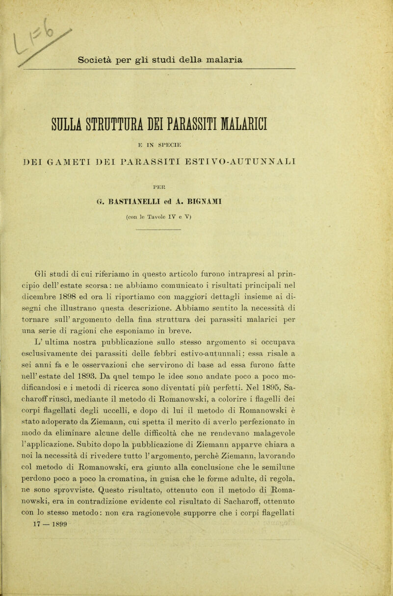 Società per gli studi della, malaria SULLA STRUTTURA DEI PARASSITI MALARICI E IN SPECIE DEI GAMETI DEI PARASSITI ESTIVO-AUTUÌTNALI PER G. B ISTI ANELLI ed A. BIGNAMI (con le Tavole IV e Y) Gli studi di cui riferiamo in questo articolo furono intrapresi al prin- cipio dell' estate scorsa : ne abbiamo comunicato i risultati principali nel dicembre 1898 ed ora li riportiamo con maggiori dettagli insieme ai di- segni che illustrano questa descrizione. Abbiamo sentito la necessità di tornare sull' argomento della fina struttura dei parassiti malarici per una serie di ragioni che esponiamo in breve. L' ultima nostra pubblicazione sullo stesso argomento si occupava esclusivamente dei parassiti delle febbri estivo-autunnali ; essa risale a sei anni fa e le osservazioni che servirono di base ad essa furono fatte nelP estate del 1893. Da quel tempo le idee sono andate poco a poco mo- dificandosi e i metodi di ricerca sono diventati più perfetti. Nel 1895, Sa- charoff riusci, mediante il metodo di Romanowski, a colorire i flagelli dei corpi flagellati degli uccelli, e dopo di lui il metodo di Romanowski è stato adoperato da Ziemann, cui spetta il merito di averlo perfezionato in modo da eliminare alcune delle difficoltà che ne rendevano malagevole l'applicazione. Subito dopo la pubblicazione di Ziemann apparve chiara a noi la necessità di rivedere tutto l'argomento, perchè Ziemann, lavorando col metodo di Romanowski, era giunto alla conclusione che le semilune perdono poco a poco la cromatina, in guisa che le forme adulte, di regola, ne sono sprovviste. Questo risultato, ottenuto con il metodo di Roma- nowski, era in contradizione evidente col risultato di Sacharoff, ottenuto con lo stesso metodo : non era ragionevole supporre che i corpi flagellati 17 — 1899