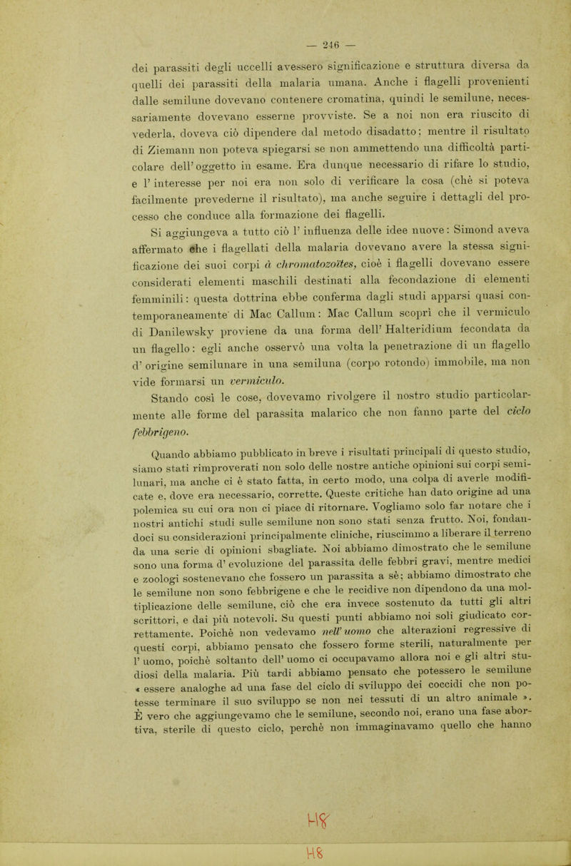 dei parassiti degli uccelli avessero significazione e struttura diversa da quelli dei parassiti della malaria umana. Anche i flagelli provenienti dalle semilune dovevano contenere cromatina, quindi le semilune, neces- sariamente dovevano esserne provviste. Se a noi non era riuscito di vederla, doveva ciò dipendere dal metodo disadatto : mentre il risultato di Ziemann non poteva spiegarsi se non ammettendo una difficoltà parti- colare dell'oggetto in esame. Era dunque necessario di rifare lo studio, e r interesse per noi era non solo di verificare la cosa (che si poteva facilmente xjrevederne il risultato), ma anche seguire i dettagli del pro- cesso che conduce alla formazione dei flagelli. Si ao-^riuno-eva a tutto ciò l'influenza delle idee nuove : Simond aveva affermato ehe i flagellati della malaria dovevano avere la stessa signi- ficazione dei suoi corpi à diromatozoites, cioè i flagelli dovevano essere considerati elementi maschili destinati alla fecondazione di elementi femminili: questa dottrina ebbe conferma dagli studi apparsi quasi con- temporaneamente' di Mac Callum : Mac Callum scopri che il vermiculo di Danilewsky proviene da una forma dell' Halteridium fecondata da un flagello : egli anche osservò una volta la penetrazione di un flagello d' origine semilunare in una semiluna (corpo rotondo) immobile, ma non vide formarsi un vermiculo. Stando cosi le cose, dovevamo rivolgere il nostro studio particolar- mente alle forme del parassita malarico che non fanno parte del ciclo febbrigeno. Quando abbiamo pubblicato in breve i risultati principali di questo studio, siamo stati rimproverati non solo delle nostre antiche opinioni sui corpi semi- lunari, ma anche ci è stato fatta, in certo modo, una colpa di averle modifi- cate e, dove era necessario, corrette. Queste critiche han dato origine ad una polemica su cui ora non ci piace di ritornare. Vogliamo solo far notare che i nostri antichi studi sulle semilune non sono stati senza frutto. Noi, fondan- doci su considerazioni principalmente cliniche, riuscimmo a liberare il terreno da una serie di opinioni sbagliate. Noi abbiamo dimostrato che le semilune sono una forma d' evoluzione del parassita delle febbri gravi, mentre medici e zoologi sostenevano che fossero un parassita a sè; abbiamo dimostrato che le semilune non sono febbrigene e che le recidive non dipendono da una mol- tiplicazione delle semilune, ciò che era invece sostenuto da tutti gli altri scrittori, e dai più notevoli. Su questi punti abbiamo noi soli giudicato cor- rettamente. Poiché non vedevamo 7ìelV uomo che alterazioni regressive di questi corpi, abbiamo pensato che fossero forme sterili, naturalmente per r uomo, poiché soltanto dell' uomo ci occupavamo allora noi e gli altri stu- diosi della malaria. Più tardi abbiamo pensato che potessero le semilune « essere analoghe ad una fase del ciclo di sviluppo dei coccidi che non po- tesse terminare il suo sviluppo se non nei tessuti di un altro animale ». È vero che aggiungevamo che le semilune, secondo noi, erano una fase abor- tiva, sterile di questo ciclo, perchè non immaginavamo quello che hanno