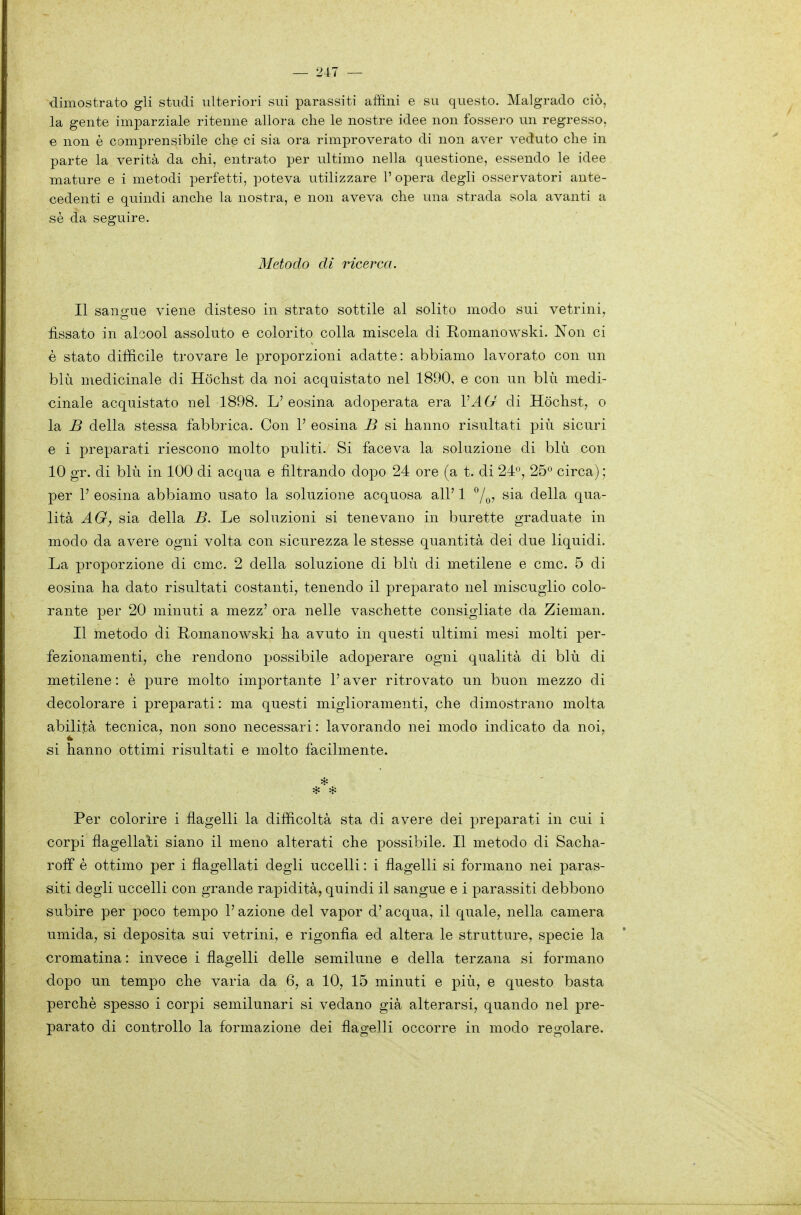 dimostrato gli studi ulteriori sui parassiti affini e su questo. Malgrado ciò, la gente imparziale ritenne allora che le nostre idee non fossero un regresso, e non è comprensibile che ci sia ora rimproverato di non aver veduto che in parte la verità da chi, entrato per ultimo nella questione, essendo le idee mature e i metodi perfetti, poteva utilizzare 1' opera degli osservatori ante- cedenti e quindi anche la nostra, e non aveva che una strada sola avanti a sè da seguire. Metodo di ricerca. Il sanp-ue viene disteso in strato sottile al solito modo sui vetrini, fissato in alcool assoluto e colorito colla miscela di Romanowski. Non ci è stato difficile trovare le proporzioni adatte: abbiamo lavorato con un blu medicinale di Hòchst da noi acquistato nel 1890, e con un blu medi- cinale acquistato nel 1898. L' eosina adoperata era VAG di Hòchst, o la B della stessa fabbrica. Con V eosina B si hanno risultati più sicuri e i preparati riescono molto puliti. Si faceva la soluzione di blu con 10 gr. di blu in 100 di acqua e filtrando dopo 24 ore (a t. di 24, 25 circa) ; per r eosina abbiamo usato la soluzione acquosa all' 1 ^|^^, sia della qua- lità AG, sia della B. Le soluzioni si tenevano in burette graduate in modo da avere ogni volta con sicurezza le stesse quantità dei due liquidi. La proporzione di cmc. 2 della soluzione di blu di metilene e cmc. 5 di eosina ha dato risultati costanti, tenendo il preparato nel miscuglio colo- rante per 20 minuti a mezz' ora nelle vaschette consigliate da Zieman. Il metodo di Romanowski ha avuto in questi ultimi mesi molti per- fezionamenti, che rendono possibile adoperare ogni qualità di blu di metilene : è pure molto importante l'aver ritrovato un buon mezzo di decolorare i prej)arati : ma questi miglioramenti, che dimostrano molta abilità tecnica, non sono necessari : lavorando nei modo indicato da noi, si hanno ottimi risultati e molto facilmente. Per colorire i flagelli la difficoltà sta di avere dei preparati in cui i corpi flagellali siano il meno alterati che p)0ssibile. Il metodo di Sacha- roff è ottimo per i flagellati degli uccelli : i flagelli si formano nei paras- siti degli uccelli con grande rapidità, quindi il sangue e i parassiti debbono subire per poco tempo l'azione del vapor d' acqua, il quale, nella camera umida, si deposita sui vetrini, e rigonfia ed altera le strutture, specie la cromatina : invece i flagelli delle semilune e della terzana si formano dopo un tempo che varia da 6, a 10, 15 minuti e più, e questo basta perchè spesso i corpi semilunari si vedano già alterarsi, quando nel pre- parato di controllo la formazione dei flagelli occorre in modo regolare.