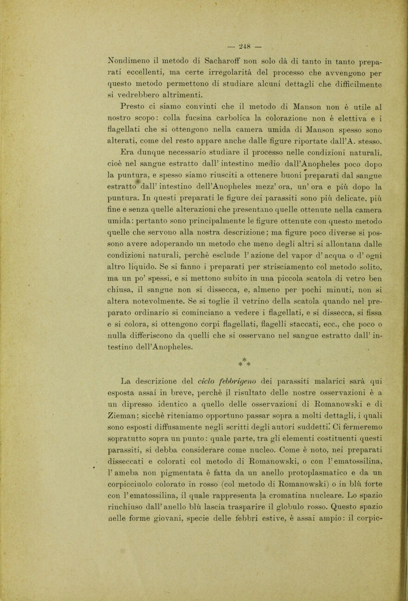 Nondimeno il metodo di Sacharoff non solo dà di tanto in tanto prepa- rati eccellenti, ma certe irregolarità del processo che avvengono per questo metodo permettono di studiare alcuni dettagli che difficilmente si vedrebbero altrimenti. Presto ci siamo convinti che il metodo di Manson non è utile al nostro scopo: colla fucsina carbolica la colorazione non è elettiva e i flagellati che si ottengono nella camera umida di Manson spesso sono alterati, come del resto appare anche dalle figure riportate dall'A. stesso. Era dunque necessario studiare il processo nelle condizioni naturali, cioè nel sangue estratto dall' intestino medio dall'Anopheles poco dopo la puntura, e spesso siamo riusciti a ottenere buoni preparati dal sangue estratto dall' intestino dell'Anopheles mezz' ora, un' ora e più dopo la puntura. In questi preparati le figure dei parassiti sono più delicate, più fine e senza quelle alterazioni che presentano quelle ottenute nella camera umida: pertanto sono principalmente le figure ottenute con questo metodo quelle che servono alla nostra descrizione ; ma figure poco diverse si pos- sono avere adoperando un metodo che meno degli altri si allontana dalle condizioni naturali, perchè esclude 1' azione del vapor d' acqua o d' ogni altro liquido. Se si fanno i preparati per strisciamento col metodo solito, ma un po' spessi, e si mettono subito in una piccola scatola di vetro ben chiusa, il sangue non si dissecca, e, almeno per pochi minuti, non si altera notevolmente. Se si toglie il vetrino della scatola quando nel pre- parato ordinario si cominciano a vedere i flagellati, e si dissecca, si fissa e si colora, si ottengono corpi flagellati, flagelli staccati, ecc., che poco o nulla differiscono da quelli che si osservano nel sangue estratto dall' in- testino dell'Anopheles. La descrizione del ciclo fehbrigeno dei parassiti malarici sarà qui esposta assai in breve, perchè il risultato delle nostre osservazioni è a un dipresso identico a quello delle osservazioni di Romanowski e di Zieman ; sicché riteniamo opportuno passar sopra a molti dettagli, i quali sono esposti diffusamente negli scritti degli autori suddetti.' Ci fermeremo sopratutto sopra un punto : quale parte, tra gli elementi costituenti questi parassiti, si debba considerare come nucleo. Come è noto, nei preparati disseccati e colorati col metodo di Romanowski, o con l'ematossilina, 1' am.eba non pigmentata è fatta da un anello protoplasmatico e da un corpicciuolo colorato in rosso (col metodo di E,omanowski) o in blù forte con l'ematossilina, il quale rappresenta la cromatina nucleare. Lo spazio rinchiuso dall' anello blù lascia trasparire il globulo rosso. Questo spazio nelle forme giovani, specie delle febbri estive, è assai ampio: il corpic-