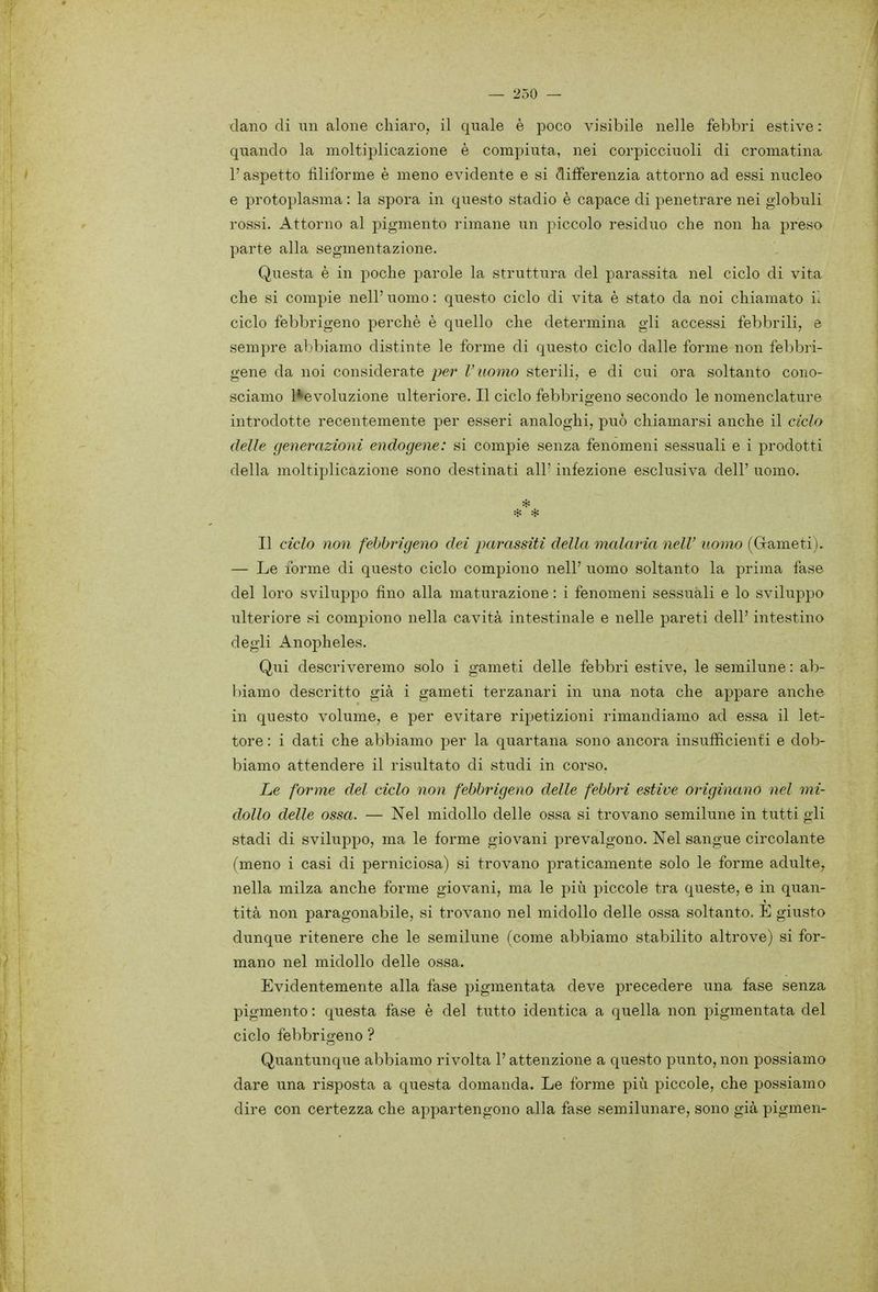 ciano di un alone chiaro, il quale è poco visibile nelle febbri estive : quando la moltiplicazione è compiuta, nei corpicciuoli di cromatina, l'aspetto filiforme è meno evidente e si differenzia attorno ad essi nucleo e protoplasma : la spora in questo stadio è capace di penetrare nei globuli rossi. Attorno al pigmento rimane un piccolo residuo che non ha preso parte alla segmentazione. Questa è in poche parole la struttura del parassita nel ciclo di vita che si compie nell' uomo : questo ciclo di vita è stato da noi chiamato il ciclo febbrigeno perchè è quello che determina gli accessi febbrili, e semjjre abbiamo distinte le forme di questo ciclo dalle forme non febbri- gene da noi considerate per V uomo sterili, e di cui ora soltanto cono- sciamo l*evoluzione ulteriore. Il ciclo febbrigeno secondo le nomenclature introdotte recentemente per esseri analoghi, può chiamarsi anche il ciclo (Ielle generazioni endogene: si compie senza fenomeni sessuali e i prodotti della moltiplicazione sono destinati all' infezione esclusiva dell' uomo. Il ciclo non febbrigeno dei parassiti della malaria neW uomo (Grameti), — Le forme di questo ciclo compiono nell' uomo soltanto la prima fase del loro sviluppo fino alla maturazione : i fenomeni sessuali e lo sviluppo ulteriore si compiono nella cavità intestinale e nelle pareti dell' intestino degli Anopheles. Qui descriveremo solo i gameti delle febbri estive, le semilune : ab- biamo descritto già i gameti terzanari in una nota che appare anche in questo volume, e per evitare ripetizioni rimandiamo ad essa il let- tore : i dati che abbiamo per la quartana sono ancora insufficienti e dob- biamo attendere il risultato di studi in corso. Le forme del ciclo non febbrigeno delle febbri estive originano nel mi- dollo delle ossa. — Nel midollo delle ossa si trovano semilune in tutti gli stadi di sviluppo, ma le forme giovani prevalgono. Nel sangue circolante (meno i casi di perniciosa) si trovano praticamente solo le forme adulte, nella milza anche forme giovani, ma le più piccole tra queste, e in quan- tità non paragonabile, si trovano nel midollo delle ossa soltanto. E giusto dunque ritenere che le semilune (come abbiamo stabilito altrove) si for- mano nel midollo delle ossa. Evidentemente alla fase pigmentata deve precedere una fase senza pigmento : questa fase è del tutto identica a quella non pigmentata del ciclo febbrigeno ? Quantunque abbiamo rivolta l'attenzione a questo punto, non possiamo dare una risposta a questa domanda. Le forme più piccole, che possiamo dire con certezza che appartengono alla fase semilunare, sono già pigmen-