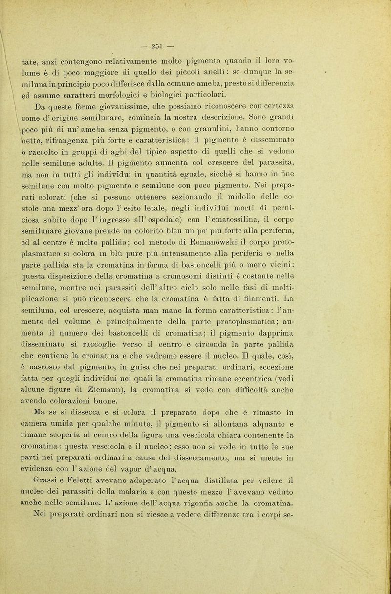 tate, anzi contengono relativamente molto pigmento quando il loro vo- lume è di poco maggiore di quello dei piccoli anelli: se dunque la se- miluna in principio poco differisce dalla comune ameba, presto si differenzia ed assume caratteri morfologici e biologici particolari. Da queste forme giovanissime, die possiamo riconoscere con certezza . come d' origine semilunare, comincia la nostra descrizione. Sono grandi \ poco più di un' ameba senza pigmento, o con granulini, hanno contorno netto, rifrangenza più forte e caratteristica: il pigmento è disseminato 0 raccolto in gruppi di aghi del tipico aspetto di quelli che si vedono nelle semilune adulte. Il pigmento aumenta col crescere del parassita, ma non in tutti gli individui in quantità eguale, sicché si hanno in fine semilune con molto pigmento e semilune con poco pigmento. Nei prepa- rati colorati (che si possono ottenere sezionando il midollo delle co- stole una mezz' ora dopo V esito letale, negli individui morti di perni- ciosa subito dopo V ingresso all' ospedale) con l'ematossilina, il corpo semilunare giovane prende un colorito bleu un po' più forte alla periferia, ed al centro è molto pallido ; col metodo di Romanowski il corpo proto- plasmatico si colora in blù pure più intensamente alla periferia e nella parte pallida sta la cromatina in forma di bastoncelli più o meno vicini : questa disposizione della cromatina a cromosomi distinti è costante nelle semilune, mentre nei parassiti dell' altro ciclo solo nelle fasi di molti- plicazione si può riconoscere che la cromatina è fatta di filamenti. La semiluna, col crescere, acquista man mano la forma caratteristica : V au- mento del volume è principalmente della parte protoplasmatica; au- menta il numero dei bastoncelli di cromatina; il pigmento dapprima disseminato si raccoglie verso il centro e circonda la parte pallida che contiene la cromatina e che vedremo essere il nucleo. Il quale, cosi, è nascosto dal pigmento, in guisa che nei prepara,ti ordinari, eccezione fatta per quegli individui nei quali la cromatina rimane eccentrica (vedi alcune figure di Ziemann), la cromatina si vede con difficoltà anche avendo colorazioni buone. Ma se si dissecca e si colora il preparato dopo che è rimasto in camera umida per qualche minuto, il pigmento si allontana alquanto e rimane scoperta al centro della figura una vescicola chiara contenente la cromatina : questa vescicola è il nucleo ; esso non si vede in tutte le sue parti nei preparati ordinari a causa del disseccamento, ma si mette in evidenza con 1' azione del vapor d' acqua. Grassi e Feletti avevano adoperato l'acqua distillata per vedere il nucleo dei parassiti della malaria e con questo mezzo 1' avevano veduto anche nelle semilune. L' azione dell' acqua rigonfia anche la cromatina.
