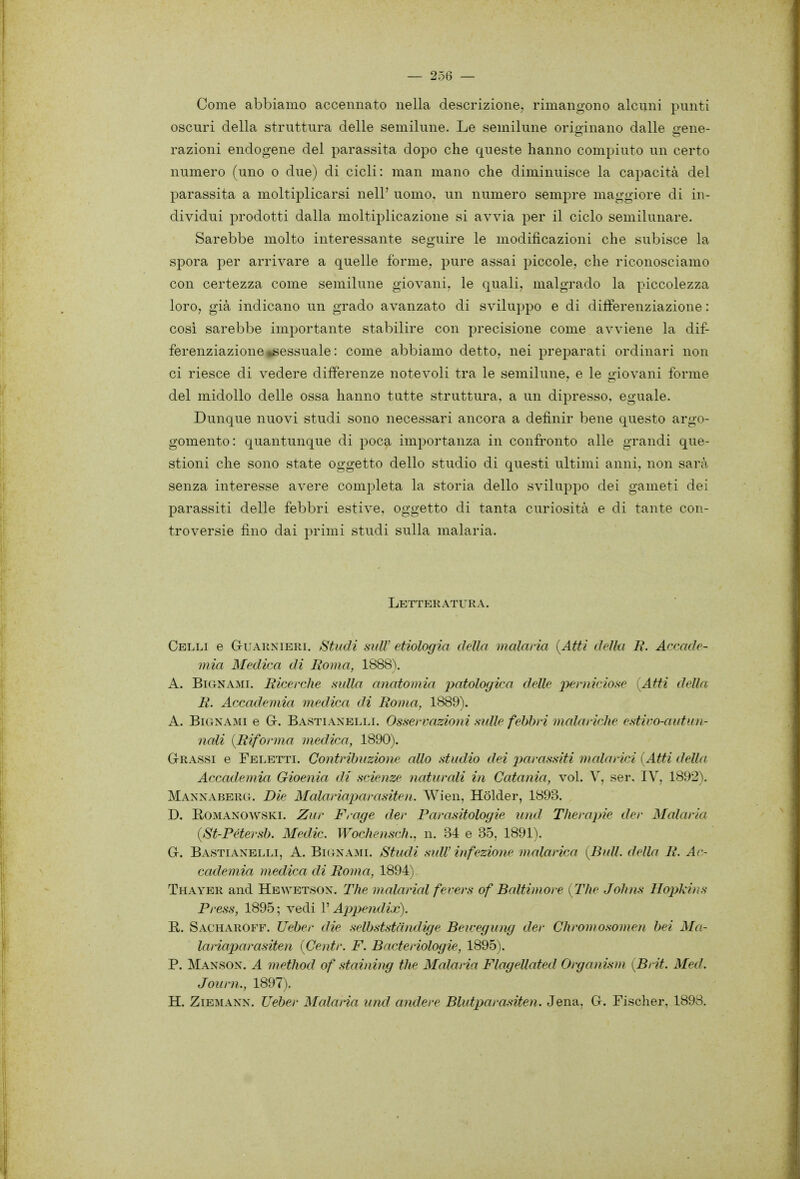 Come abbiamo accennato nella descrizione, rimangono alcuni punti oscuri della struttura delle semilune. Le semilune originano dalle gene- razioni endogene del parassita dopo che queste hanno compiuto un certo numero (uno o due) di cicli: man mano che diminuisce la ca2)acità del parassita a moltiplicarsi nell' uomo, un numero sempre maggiore di in- dividui prodotti dalla moltiplicazione si avvia per il ciclo semilunare. Sarebbe molto interessante seguire le modificazioni che subisce la spora per arrivare a quelle forme, pure assai piccole, che riconosciamo con certezza come semilune giovani, le quali, malgrado la piccolezza loro, già indicano un grado avanzato di sviluppo e di differenziazione : cosi sarebbe importante stabilire con precisione come avviene la dif- ferenziazione «sessuale : come abbiamo detto, nei preparati ordinari non ci riesce di vedere differenze notevoli tra le semilune, e le giovani forme del midollo delle ossa hanno tutte struttura, a un dipresso, eguale. Dunque nuovi studi sono necessari ancora a definir bene questo argo- gomento: quantunque di poca importanza in confronto alle grandi que- stioni che sono state oggetto dello studio di questi ultimi anni, non sarà senza interesse avere completa la storia dello sviluppo dei gameti dei parassiti delle febbri estive, oggetto di tanta curiosità e di tante con- troversie fino dai primi studi sulla malaria. Letteratura. Celli e Guarnierl Studi sulV etiologia della inalarla {Atti della R. Accade- mia Medica di Roma, 1888). A. BiGNAMi. Ricerche sulla anatomia patologica delle perniciose {Atti della R. Accademia medica di Roma, 1889). A. BiGNAMi e G. Basti ANELLI. Osservazioni sulle febbri malariche estivo-autun- nali {Riforma medica, 1890). Crassi e Feletti. Contribuzione allo studio dei ptcìrassiti malarici {Atti della Accademia Gioenia di scienze naturali in Catania, voi. V, ser. IV, 1892). Mannaberg. Die Malariaparasiten. Wien, Hòlder, 1893. D. ROMANOWSKI. Zur Frage der Parasitologie und Therajm der Malaria {St-Pétersb. Medie. Wochensch., n. 34 e 35, 1891). C. Bastiaxelli, a. Bignami. Studi suW infezione malarica {Bull, della R. Ac- cademia medica di Roma, 1894) Thayer and Hewetson. The malarial ferers of Baltimore {The Johns Hopkins Press, 1895 ; vedi l'Appendix). E. Sacharoff. Ueher die selb-ststcindige Bewegung der Chromosomen bei Ma- lariaparasiten {Centr. F. Bacieriologie, 1895). P. Manson. a method of staining the Malaria Flagellated Organisìn {Brit. Med. Journ., 1897). H. ZiEMANN. TJeber Malarìa und andere Blutjyarasiten. Jena, C. Fischer, 1898.