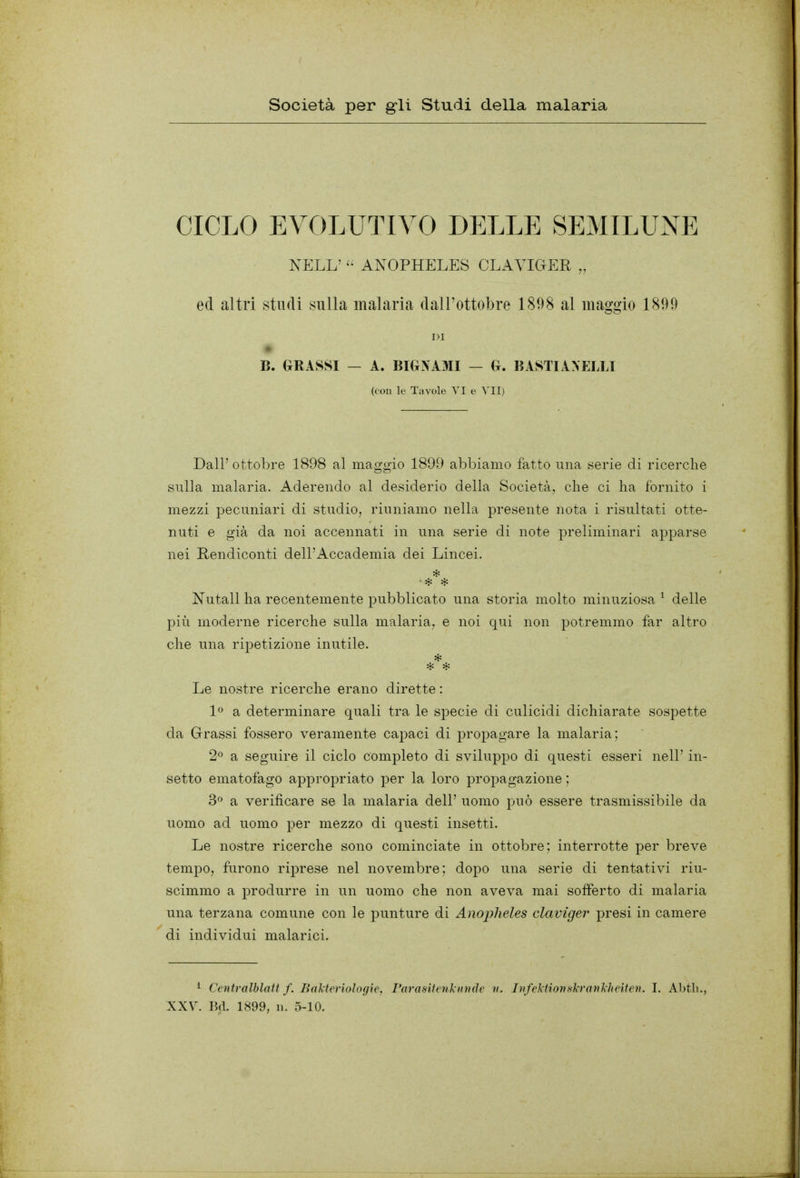 Società per gli Studi della malaria CICLO EVOLUTIVO DELLE SEMILUNE NELL' ANOPHELES CLAVIGER „ ed altri studi sulla malaria dall'ottobre 1898 al maggio 1899 1)1 B. GRASSI — A. BIGXAMI — G. BASTI ANELLI (con le Tavole VI e Dall' ottobre 1898 al maggio 1899 abbiamo fatto una serie di ricerche sulla malaria. Aderendo al desiderio della Società, che ci ha fornito i mezzi pecuniari di studio, riuniamo nella presente nota i risultati otte- nuti e già da noi accennati in una serie di note preliminari apparse nei Rendiconti dell'Accademia dei Lincei. Nutall ha recentemente pubblicato una storia molto minuziosa ^ delle più moderne ricerche sulla malaria, e noi qui non potremmo far altro che una ripetizione inutile. Le nostre ricerche erano dirette : 1^ a determinare quali tra le specie di culicidi dichiarate sospette da Grassi fossero veramente capaci di propagare la malaria; 2^ a seguire il ciclo completo di sviluppo di questi esseri nell' in- setto ematofago appropriato per la loro propagazione ; 3» a verificare se la malaria dell' uomo può essere trasmissibile da uomo ad uomo per mezzo di questi insetti. Le nostre ricerche sono cominciate in ottobre; interrotte per breve tempo, furono riprese nel novembre; dopo una serie di tentativi riu- scimmo a produrre in un uomo che non aveva mai sofferto di malaria una terzana comune con le punture di Anopheles claviger presi in camere di individui malarici. i Centralblatt f. Balteriologie, rarasitcnl unde u. JìifektiortsJcrankheiten. I. Abtli.,
