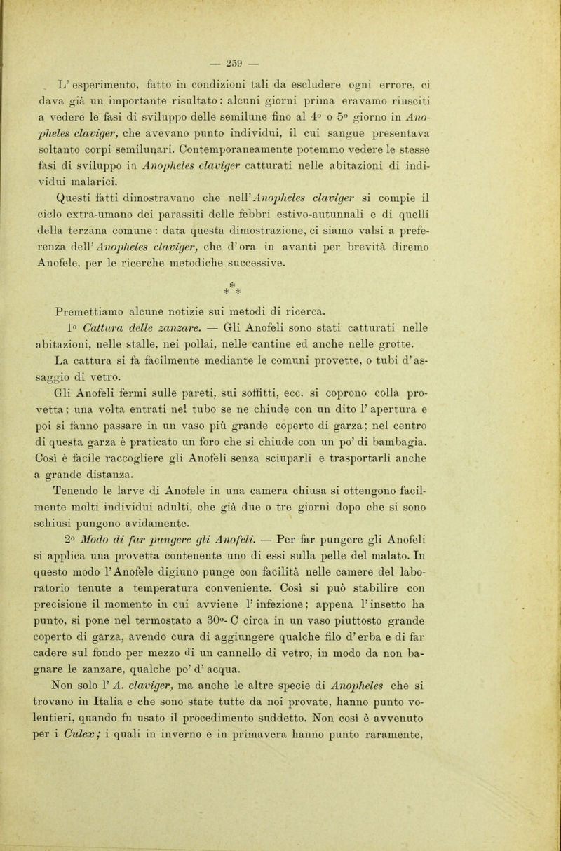 L' esperimento, fatto in condizioni tali da escludere ogni errore, ci dava già un importante risultato : alcuni giorni prima eravamo riusciti a vedere le fasi di sviluppo delle semilune fino al 4 o 5» giorno in Ano- jjheles clavìger, che avevano punto individui, il cui sangue presentava soltanto corpi semilunari. Contemporaneamente potemmo vedere le stesse fasi di sviluppo in Anopheles claviger catturati nelle abitazioni di indi- vidui malarici. Questi fatti dimostravano che \\q\V Anoplieles claviger si compie il ciclo extra-umano dei parassiti delle febbri estivo-autunnali e di quelli della terzana comune : data questa dimostrazione, ci siamo valsi a prefe- renza àoìVAnopheles claviger, che d'ora in avanti per brevità diremo Anofele, per le ricerche metodiche successive. Premettiamo alcune notizie sui metodi di ricerca. 1» Cattura delle zanzare. — Gli Anofeli sono stati catturati nelle abitazioni, nelle stalle, nei pollai, nelle cantine ed anche nelle grotte. La cattura si fa facilmente mediante le comuni provette, o tubi d'as- saggio di vetro. Grli Anofeli fermi sulle pareti, sui soffitti, ecc. si coprono colla pro- vetta ; una volta entrati nel tubo se ne chiude con un dito 1' apertura e poi si fanno passare in un vaso più grande coperto di garza; nel centro di questa garza è praticato un foro che si chiude con un po' di bambagia. Cosi è facile raccogliere gli Anofeli senza sciuparli e trasportarli anche a grande distanza. Tenendo le larve di Anofele in una camera chiusa si ottengono facil- mente molti individui adulti, che già due o tre giorni dopo che si sono schiusi pungono avidamente. 2» Modo di far pungere gli Anofeli. — Per far pungere gli Anofeli si applica una provetta contenente uno di essi sulla pelle del malato. In questo modo l'Anofele digiuno punge con facilità nelle camere del labo- ratorio tenute a temperatura conveniente. Così si può stabilire con precisione il momento in cui avviene l'infezione ; appena l'insetto ha punto, si pone nel termostato a 30»- C circa in un vaso piuttosto grande coperto di garza, avendo cura di aggiungere qualche filo d'erba e di far cadere sul fondo per mezzo di un cannello di vetro, in modo da non ba- gnare le zanzare, qualche po' d' acqua. Non solo 1' A. claviger, ma anche le altre specie di Anopheles che si trovano in Italia e che sono state tutte da noi provate, hanno punto vo- lentieri, quando fu usato il procedimento suddetto. Non cosi è avvenuto per i Culex ; i quali in inverno e in primavera hanno punto raramente,