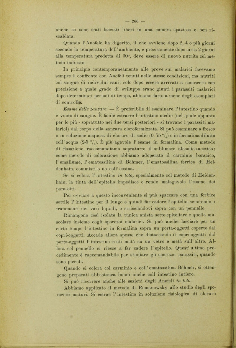anche se sono stati lasciati liberi in una camera spaziosa e ben ri- scaldata. Quando l'Anofele ha digerito, il che avviene dopo 2, 4 o più giorni secondo la temperatura dell' ambiente, e precisamente dopo circa 2 giorni alla temperatura predetta di 30», deve essere di nuovo nutrito col me- todo indicato. In principio contemporaneamente alle prove sui malarici facevamo sempre il confronto con Anofeli tenuti nelle stesse condizioni, ma nutriti col sangue di individui sani; solo dopo essere arrivati a conoscere con precisione a quale grado di sviluppo erano giunti i parassiti malarici dopo determinati periodi di tempo, abbiamo fatto a meno degli esemplari di controll». Esame delle zanzare. — E preferibile di esaminare l'intestino quando è vuoto di sangue. E facile estrarre l'intestino medio (nel quale appunto per lo più - sopratutto nei due terzi posteriori - si trovano i parassiti ma- larici) dal corpo della zanzara cloroformizzata. Si può esaminare a fresco 0 in soluzione acquosa di cloruro di sodio (0. 75 ^ì^) o in formalina diluita coli' acqua (2-5 '^/^). E più agevole 1' esame in formalina. Come metodo di fissazione raccomandiamo sopratutto il sublimato alcoolico-acetico ; come metodo di colorazione abbiamo adoperato il carminio boracico, l'emallume, l'ematossilina di Bohmer, l'ematossilina ferrica di Hei- denhain, commisti o no coli' cosina. Se si colora l'intestino ùi loto, specialmente col metodo di Heiden- hain, la tinta dell' epitelio impedisce o rende malagevole l'esame dei parassiti. Per ovviare a questo inconveniente si può spaccare con una forbice sottile r intestino per il lungo e quindi far cadere 1' epitelio, scuotendo i frammenti nei vari liquidi, o strisciandovi sopra con un pennello. Rimangono cosi isolate la tunica anista sotto-epiteliare e quella mu- scolare insieme cogli sporozoi malarici. Si può anche lasciare per un certo tempo l'intestino in formalina sopra un porta-oggetti coperto dal copri-oggetti. Accade allora spesso che distaccando il copri-oggetti dal porta-oggetti l'intestino resti metà su un vetro e metà sull' altro. Al- lora col pennello si riesce a far cadere 1' epitelio. Quest' ultimo pro- cedimento è raccomandabile per studiare gli sporozoi parassiti, quando sono piccoli. Quando si colora col carminio e coli' ematossilina Bohmer, si otten- gono preparati abbastanza buoni anche coli' intestino intiero. Si può ricorrere anche alle sezioni degli Anofeli in loto. Abbiamo applicato il metodo di Romanowsky allo studio degli spo- rozoiti maturi. Si estrae V intestino in soluzione fisiologica di cloruro
