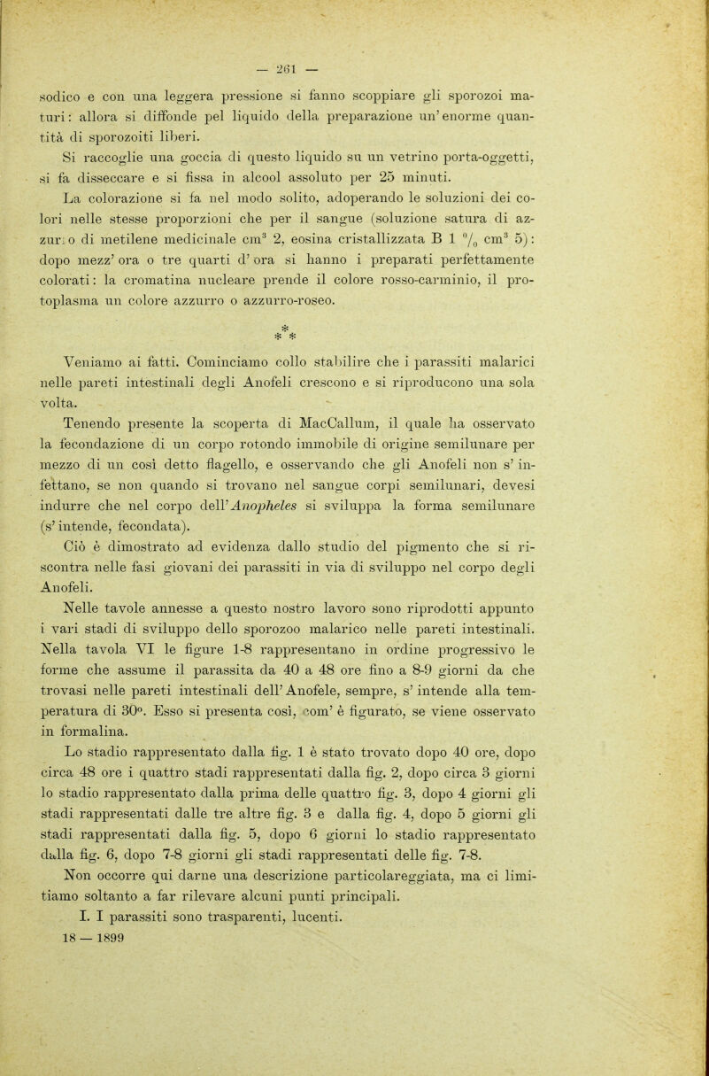 sodico e con una leggera pressione si fanno scoppiare gli sporozoi ma- turi : allora si diffonde pel liquido della preparazione un' enorme quan- tità di sporozoiti liberi. Si raccoglie una goccia di questo liquido su un vetrino porta-oggetti, si fa disseccare e si fissa in alcool assoluto per 25 minuti. La colorazione si fa nel modo solito, adoperando le soluzioni dei co- lori nelle stesse proporzioni che per il sangue (soluzione satura di az- zuri 0 di metilene medicinale cm^ 2, cosina cristallizzata B 1 cm'^ 5) : dopo mezz' ora o tre quarti d'ora si hanno i preparati perfettamente colorati : la cromatina nucleare prende il colore rosso-carminio, il pro- toplasma un colore azzurro o azzurro-roseo. Veniamo ai fatti. Cominciamo collo stabilire che i parassiti malarici nelle pareti intestinali degli Anofeli crescono e si riproducono una sola volta. Tenendo presente la scoperta di MacCallum, il quale ha osservato la fecondazione di un corpo rotondo immobile di origine semilunare per mezzo di un cosi detto flagello, e osservando che gli Anofeli non s'in- fettano, se non quando si trovano nel sangue corpi semilunari, devesi indurre che nel corpo delV AnojjJieles si sviluppa la forma semilunare (s'intende, fecondata). Ciò è dimostrato ad evidenza dallo studio del pigmento che si ri- scontra nelle fasi giovani dei parassiti in via di sviluppo nel corpo degli Anofeli. Nelle tavole annesse a questo nostro lavoro sono riprodotti appunto i vari stadi di sviluppo dello sporozoo malarico nelle pareti intestinali. Nella tavola VI le figure 1-8 rappresentano in ordine progressivo le forme che assume il parassita da 40 a 48 ore fino a 8-9 giorni da che trovasi nelle pareti intestinali dell' Anofele, sempre, s'intende alla tem- peratura di 30o. Esso si presenta così, ^-om' è figurato, se viene osservato in formalina. Lo stadio rappresentato dalla fig. 1 è stato trovato dopo 40 ore, dopo circa 48 ore i quattro stadi rappresentati dalla fig. 2, dopo circa 3 giorni lo stadio rappresentato dalla prima delle quattro fig. 3, dopo 4 giorni gli stadi rappresentati dalle tre altre fig. 3 e dalla fig. 4, dopo 5 giorni gli stadi rappresentati dalla fig. 5, dopo 6 giorni lo stadio rappresentato damila fig. 6, dopo 7-8 giorni gli stadi rappresentati delle fig. 7-8. Non occorre qui darne una descrizione particolareggiata, ma ci limi- tiamo soltanto a far rilevare alcuni punti principali. I. I parassiti sono trasparenti, lucenti. 18 — 1899