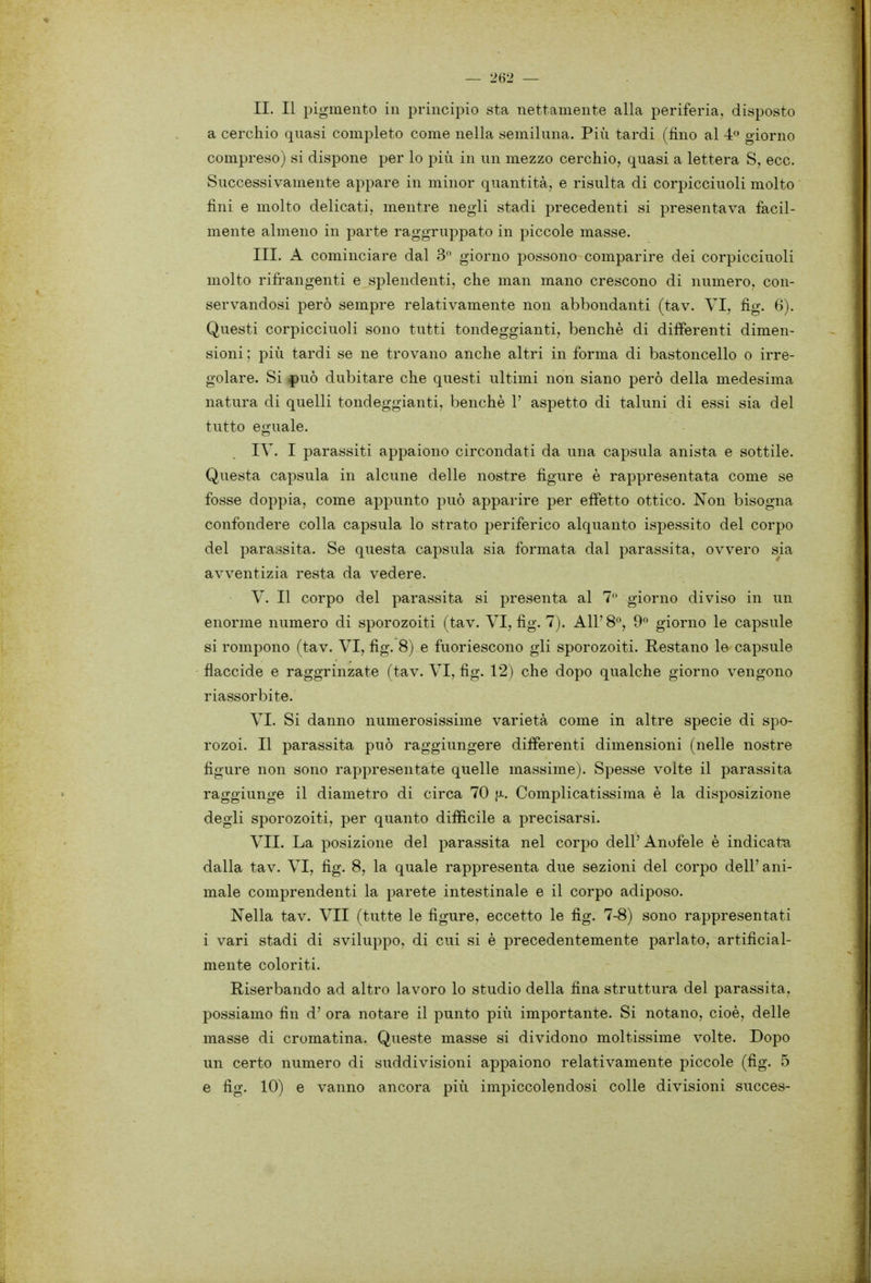 II. Il pigmento in principio sta nettamente alla periferia, disposto a cerchio quasi completo come nella semiluna. Più tardi (fino al 4» giorno compreso) si dispone per lo più in un mezzo cerchio, quasi a lettera S, ecc. Successivamente appare in minor quantità, e risulta di corpicciuoli molto fini e molto delicati, mentre negli stadi precedenti si presentava facil- mente almeno in parte raggruppato in piccole masse. III. A cominciare dal 3 giorno possono comparire dei corpicciuoli molto rifì-angenti e splendenti, che man mano crescono di numero, con- servandosi però sempre relativamente non abbondanti (tav. VI, fig. 6). Questi corpicciuoli sono tutti tondeggianti, benché di differenti dimen- sioni; più tardi se ne trovano anche altri in forma di bastoncello o irre- golare. Si f)uò dubitare che questi ultimi non siano però della medesima natura di quelli tondeggianti, benché V aspetto di taluni di essi sia del tutto eguale. IV. I parassiti appaiono circondati da una capsula anista e sottile. Questa capsula in alcune delle nostre figure è rappresentata come se fosse doppia, come appunto può apparire per effetto ottico. Non bisogna confondere colla capsula lo strato periferico alquanto ispessito del corpo del parassita. Se questa capsula sia formata dal parassita, ovvero sia avventizia resta da vedere. V. Il corpo del parassita si presenta al 7 giorno diviso in un enorme numero di sporozoiti (tav. VI, fig. 7). All'8^, 9° giorno le capsule si rompono (tav. VI, fig. 8) e fuoriescono gli sporozoiti. Restano le capsule flaccide e raggrinzate (tav. VI, fig. 12) che dopo qualche giorno vengono riassorbite. VI. Si danno numerosissime varietà come in altre specie di spo- rozoi. Il parassita può raggiungere differenti dimensioni (nelle nostre figure non sono rappresentate quelle massime). Spesse volte il parassita raggiunge il diametro di circa 70 jj-. Complicatissima é la disposizione degli sporozoiti, per quanto difficile a precisarsi. VII. La posizione del parassita nel corpo dell'Anofele é indicata dalla tav. VI, fig. 8, la quale rappresenta due sezioni del corpo dell' ani- male comprendenti la parete intestinale e il corpo adiposo. Nella tav. VII (tutte le figure, eccetto le fig. 7-8) sono rappresentati i vari stadi di sviluppo, di cui si é precedentemente parlato, artificial- mente coloriti. Hiserbando ad altro lavoro lo studio della fina struttura del parassita, possiamo fin d' ora notare il punto più importante. Si notano, cioè, delle masse di cromatina. Queste masse si dividono moltissime volte. Dopo un certo numero di suddivisioni appaiono relativamente piccole (fig. 5 e fig. 10) e vanno ancora più impiccolendosi colle divisioni succes-