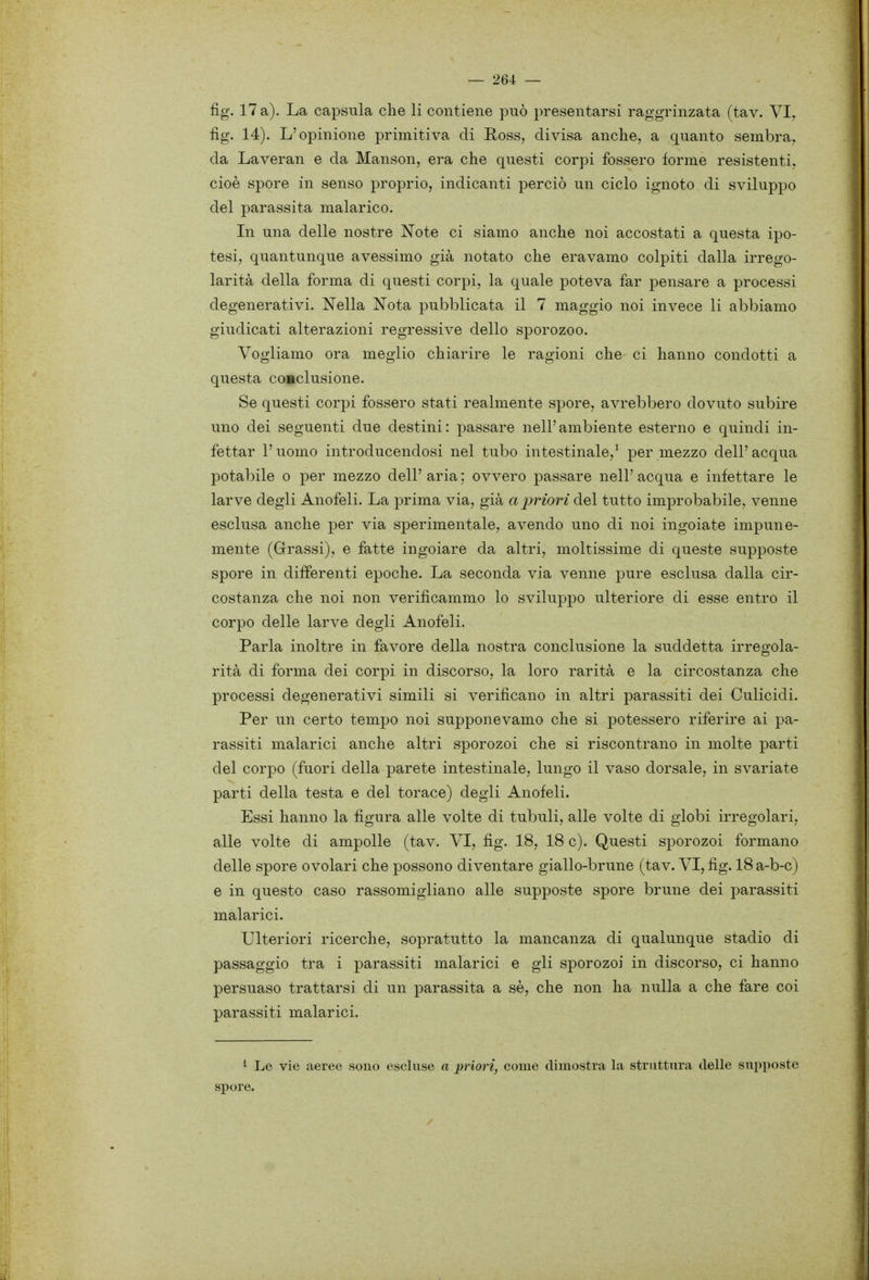 fig. 17 a). La capsula che li contiene può presentarsi raggrinzata (tav. VI^ fig. 14). L'opinione primitiva di Ross, divisa anche, a quanto sembra, da Laveran e da Manson, era che questi corpi fossero forme resistenti, cioè spore in senso proprio, indicanti perciò un ciclo ignoto di sviluppo del parassita malarico. In una delle nostre Note ci siamo anche noi accostati a questa ipo- tesi, quantunque avessimo già notato che eravamo colpiti dalla irrego- larità della forma di questi corpi, la quale poteva far pensare a processi degenerativi. Nella Nota pubblicata il 7 maggio noi invece li abbiamo giudicati alterazioni regressive dello sporozoo. Vogliamo ora meglio chiarire le ragioni che ci hanno condotti a questa comclusione. Se questi corpi fossero stati realmente spore, avrebbero dovuto subire uno dei seguenti due destini: passare nell'ambiente esterno e quindi in- fettar l'uomo introducendosi nel tubo intestinale,^ per mezzo dell' acqua potabile o per mezzo dell'aria; ovvero passare nell'acqua e infettare le larve degli Anofeli. La prima via, già a priori del tutto improbabile, venne esclusa anche per via sperimentale, avendo uno di noi ingoiate impune- mente (Grassi), e fatte ingoiare da altri, moltissime di queste supposte spore in differenti epoche. La seconda via venne pure esclusa dalla cir- costanza che noi non verificammo lo sviluppo ulteriore di esse entro il corpo delle larve degli Anofeli. Parla inoltre in favore della nostra conclusione la suddetta irregola- rità di forma dei corpi in discorso, la loro rarità e la circostanza che processi degenerativi simili si verificano in altri parassiti dei Culicidi. Per un certo tempo noi supponevamo che si potessero riferire ai pa- rassiti malarici anche altri sporozoi che si riscontrano in molte parti del corpo (fuori della parete intestinale, lungo il vaso dorsale, in svariate parti della testa e del torace) degli Anofeli. Essi hanno la figura alle volte di tubuli, alle volte di globi irregolari, alle volte di ampolle (tav. VI, fig. 18, 18 c). Questi sporozoi formano delle spore ovolari che possono diventare giallo-brune (tav. VI, fig. 18 a-b-c) e in questo caso rassomigliano alle supposte spore brune dei parassiti malarici. Ulteriori ricerche, sopratutto la mancanza di qualunque stadio di passaggio tra i parassiti malarici e gli sporozoi in discorso, ci hanno persuaso trattarsi di un parassita a sè, che non ha nulla a che fare coi parassiti malarici. ^ Le vie aeree sono escluse a priori, come dimostra la struttura delle supposte spore.