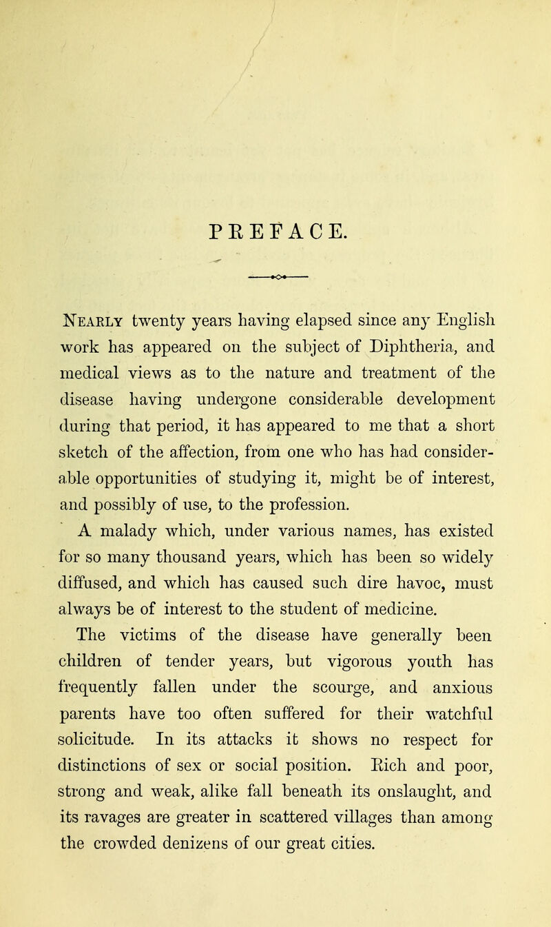 P E E F A C E. Nearly twenty years having elapsed since any English work has appeared on the subject of Diphtheria, and medical views as to the nature and treatment of the disease having undergone considerable development during that period, it has appeared to me that a short sketch of the affection, from one who has had consider- ate opportunities of studying it, might be of interest, and possibly of use, to the profession. A malady which, under various names, has existed for so many thousand years, which has been so widely diffused, and which has caused such dire havoc, must always be of interest to the student of medicine. The victims of the disease have generally been children of tender years, but vigorous youth has frequently fallen under the scourge, and anxious parents have too often suffered for their watchful solicitude. In its attacks it shows no respect for distinctions of sex or social position. Eich and poor, strong and weak, alike fall beneath its onslaught, and its ravages are greater in scattered villages than among the crowded denizens of our great cities.