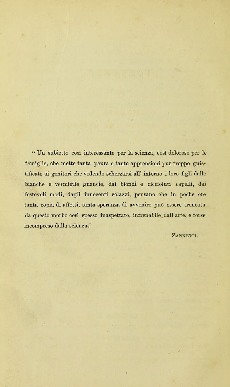 *' Un subietto cosi interessante per la scienza, cosi doloroso per la famiglie, che mette tanta paura e tante apprensioni pur troppo guis- tificate ai genitori che vedendo scherzarsi all' intomo i loro figU dalle bianche e veimiglie guaDcie, dai biondi e riccioluti capelli, dai festevoli modi, dagli innocenti solazzi, pensano che in poche ore tanta copia di affetti, tanta speranza di avvenire puo essere troncata da questo morbo cosi spesso inaspettato, infrenabile ^dall'arte, e forse incompreso dalla scienza.' Zannetti.