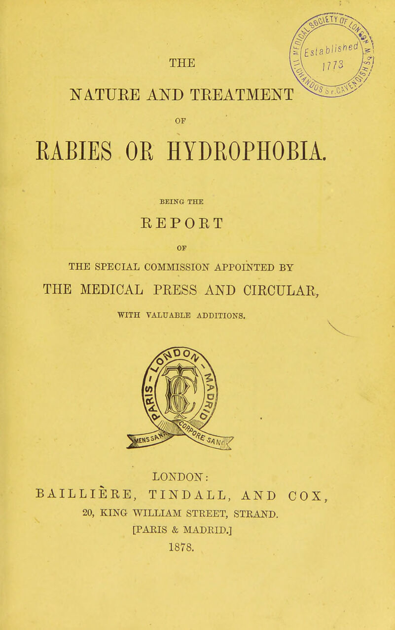 THE E'ATUEE AND TEEATMENT OF RABIES OR HYDROPHOBIA. BEING THE EEPOET OP THE SPECIAL COMMISSION APPOINTED BY THE MEDICAL PRESS AND CIRCULAR, WITH VAIiTJABLE ADDITIONS. LONDON: BAILLIERE, TINDALL, AND COX, 20, KING WILLIAM STEEET, STEAND. [PARIS & MADEIDJ 1878.