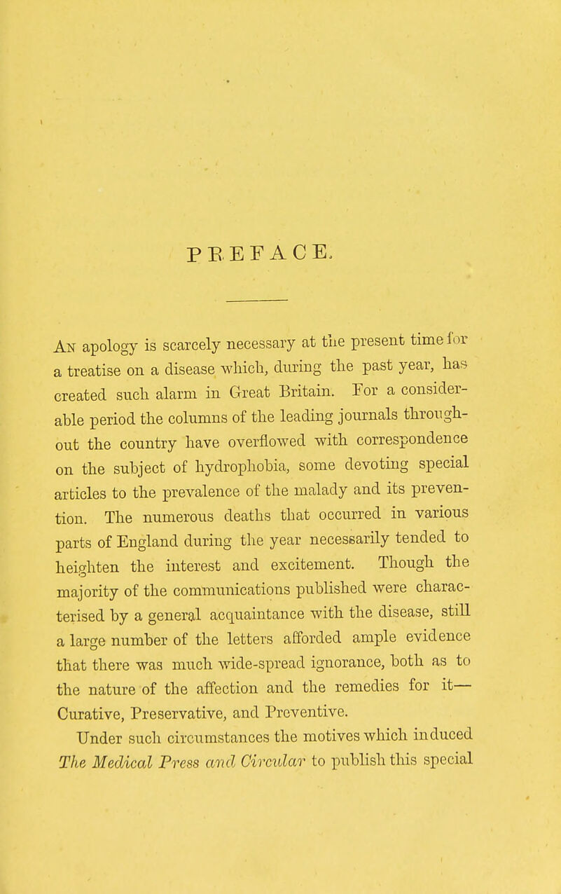 P B E F A C E. An apology is scarcely necessary at tiie present time for a treatise on a disease which, during the past year, has created such alarm in Great Britain. Tor a consider- able period the columns of the leading journals through- out the country have overflowed with correspondence on the subject of hydrophobia, some devoting special articles to the prevalence of the malady and its preven- tion. The numerous deaths that occurred in various parts of England during the year necessarily tended to heighten the interest and excitement. Though the majority of the communications published were charac- terised by a general acquaintance with the disease, still a large number of the letters afforded ample evidence that there was much wide-spread ignorance, both as to the nature of the affection and the remedies for it- Curative, Preservative, and Preventive. Under such circumstances the motives which induced The Medical Press and Circidar to publish this special