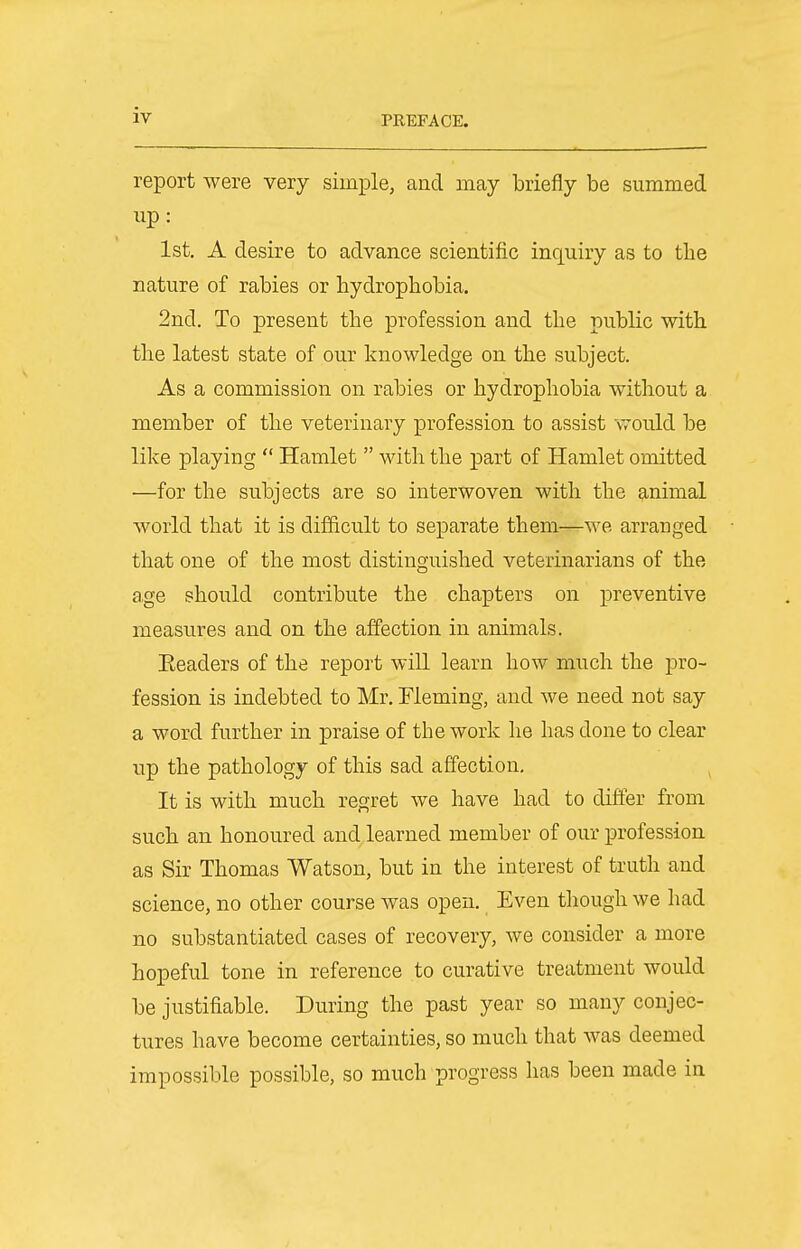 report were very simple, and may briefly be summed up: 1st, A desire to advance scientific inquiry as to the nature of rabies or hydrophobia. 2nd. To present the profession and the public with the latest state of our knowledge on the subject. As a commission on rabies or hydrophobia without a member of the veterinary profession to assist would be like playing  Hamlet  with the part of Hamlet omitted —for the subjects are so interwoven with the animal world that it is difficult to separate them—we arranged that one of the most distinguished veterinarians of the age should contribute the chapters on preventive measures and on the affection in animals. Eeaders of the report will learn how much the pro- fession is indebted to Mr. Fleming, and we need not say a word further in praise of the work he has done to clear up the pathology of this sad affection. It is with much regret we have had to differ from such an honoured and learned member of our profession as Sir Thomas Watson, but in the interest of truth and science, no other course was open. Even though we had no substantiated cases of recovery, we consider a more hopeful tone in reference to curative treatment would be justifiable. During the past year so many conjec- tures have become certainties, so much that was deemed impossible possible, so much progress has been made in