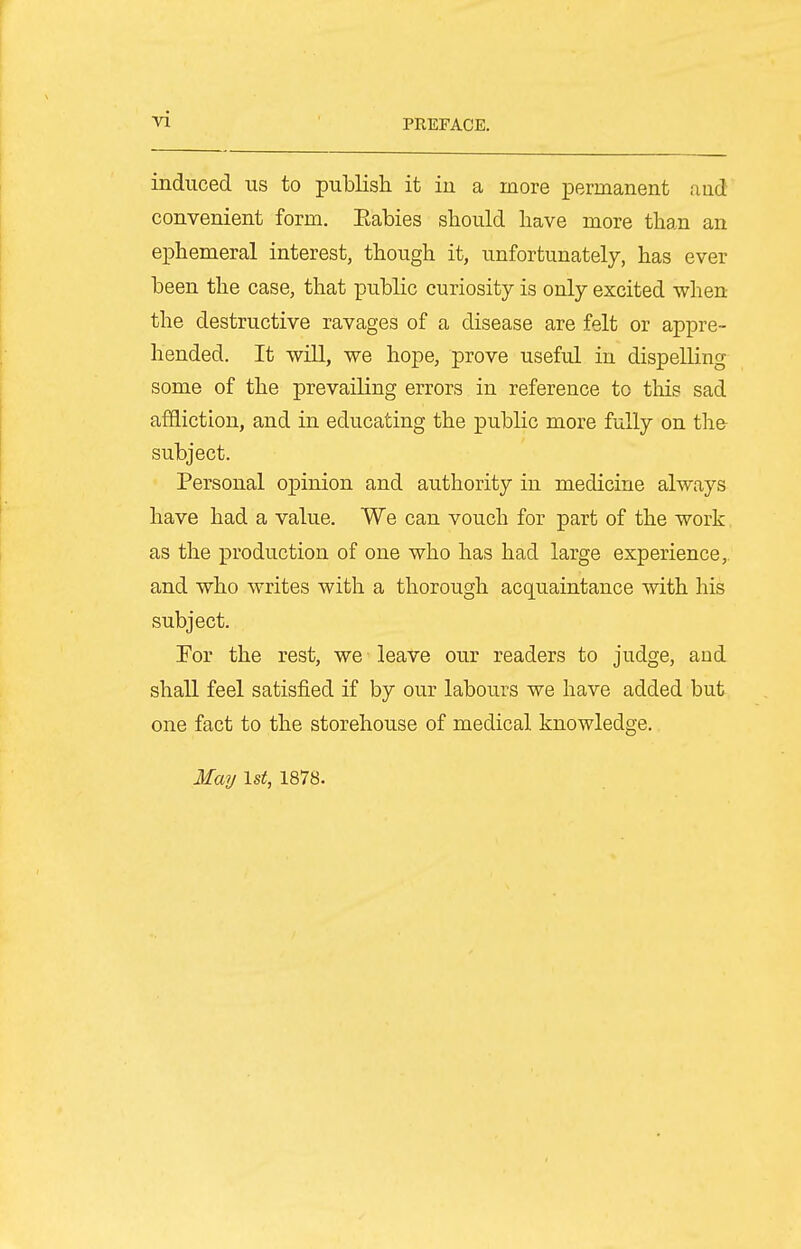 induced us to publish it iu a more iDermanent and convenient form. Eabies should have more than an ephemeral interest, though it, unfortunately, has ever been the case, that public curiosity is only excited when the destructive ravages of a disease are felt or appre- hended. It will, we hope, prove useful iu dispelling some of the prevailing errors in reference to this sad affliction, and in educating the public more fully on the subject. Personal opinion and authority in medicine always have had a value. We can vouch for part of the work as the production of one who has had large experience,, and who writes with a thorough acquaintance with his subject. For the rest, we leave our readers to judge, and shall feel satisfied if by our labours we have added but one fact to the storehouse of medical knowledge. May 1st, 1878.