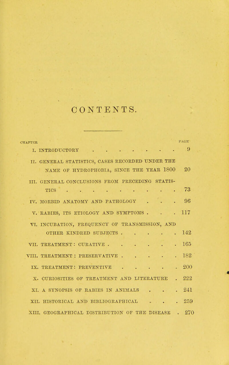 CONTENTS. CHAPTER PAGE I, INTRODUCTORY 9 II. GENERAL STATISTICS, CASES RECORDED UNDER THE NAME OP HYDROPHOBIA, SINCE THE YEAR 1800 20 III. GENERAL CONCLUSIONS FROM PRECEDING STATIS- TICS 73 IV. MORBID ANATOMY AND PATHOLOGY ... 96 V. RABIES, ITS ETIOLOGY AND SYMPTOMS . . .117 VI, INCUBATION, FREQUENCY OF TRANSMISSION, AND OTHER KINDRED SUBJECTS 142 vn. treatment: curative 165 VIII. TREATMENT : PRESERVATIVE 182 IX. treatment: preventive 200 X. CURIOSITIES OF TREATMENT AND LITERATURE . 222 XL A SYNOPSIS OF RABIES IN ANIMALS . . . 241 XIL HISTORICAL AND BIBLIOGRAPHICAL . . . 259 Xm. GEOGRAPHICAL DISTRIBUTION OF THE DISEASE . 270