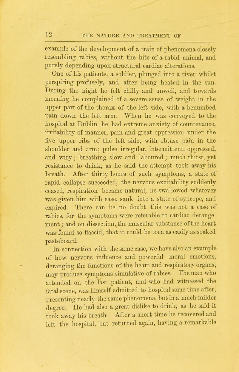 example of the development of a train of phenomena closely resembling rabies, without the bite of a rabid animal, and purely depending upon structural cardiac alterations. One of his patients, a soldier, plunged into a river whilst perspiring profusely, and after being heated in the sun. During the night he felt chilly and unwell, and towards morning he complained of a severe sense of weight in the upper part of the thorax of the left side, with a benumbed pain down the left arm. When he was conveyed to the hospital at Dublin he had extreme anxiety of countenance, irritability of manner, pain and great oppressioii under the five upper ribs of the left side, with obtuse pain in the shoulder and arm; pulse irregular, intermittent, oppressed, and wiry; breathing slow and laboured; much thirst, yet resistance to drink, as he said the attempt took away his breath. After thirty hours of such symptoms, a state of rapid collapse succeeded, the nervous excitabiHty suddenly ceased, respiration became natural, he swallowed whatever was given him with ease, sank into a state of syncope, and expired. There can be no doubt this was not a case of rabies, for the symptoms were referable to cardiac derange- ment ; and on dissection, the muscular substance of the heart was found so flaccid, that it could be torn as easily as soaked pasteboard. In connection with the same case, we have also an example of how nervous influence and powerful moral emotions, deranging the functions of the heart and respiratory organs, may produce symptoms simulative of rabies. The man who attended on the last patient, and who had witnessed the fatal scene, was himself admitted to hospital some time after, presenting nearly the same phenomena, but in a much milder degree. He had also a great dislike to drink, as he said it took away his breath. After a short time he recovered and left the hospital, but returned again, having a remarkable