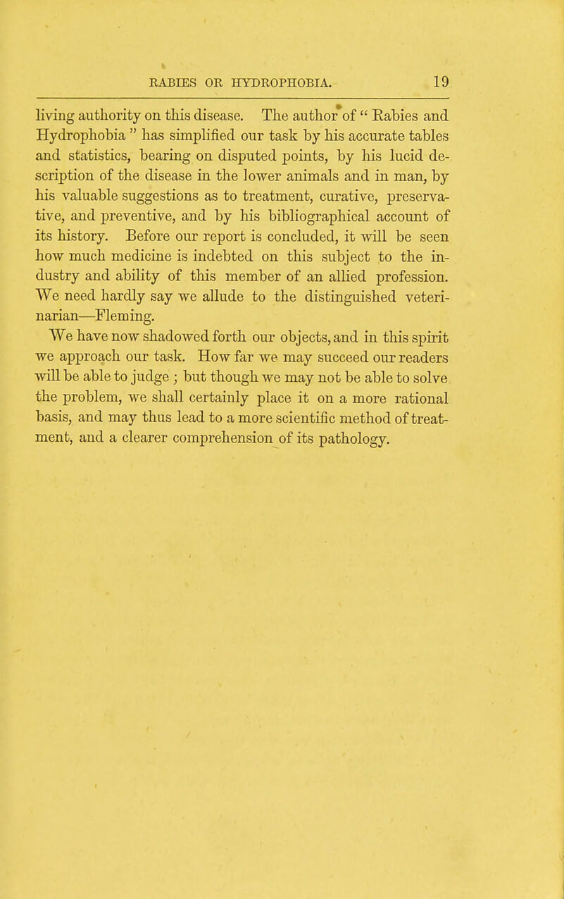 living authority on this disease. The author*of  Eabies and Hydrophobia  has simplified our task by his accurate tables and statistics, bearing on disputed points, by his lucid de- scription of the disease in the lower animals and in man, by his valuable suggestions as to treatment, curative, preserva- tive, and preventive, and by his bibliographical account of its history. Before our report is concluded, it will be seen how much medicine is indebted on this subject to the in- dustry and ability of this member of an allied profession. We need hardly say we allude to the distinguished veteri- narian—Fleming. We have now shadowed forth our objects, and in this spirit we approach our task. How far we may succeed our readers wiU be able to judge ; but though we may not be able to solve the problem, we shall certainly place it on a more rational basis, and may thus lead to a more scientific method of treat- ment, and a clearer comprehension of its pathology.