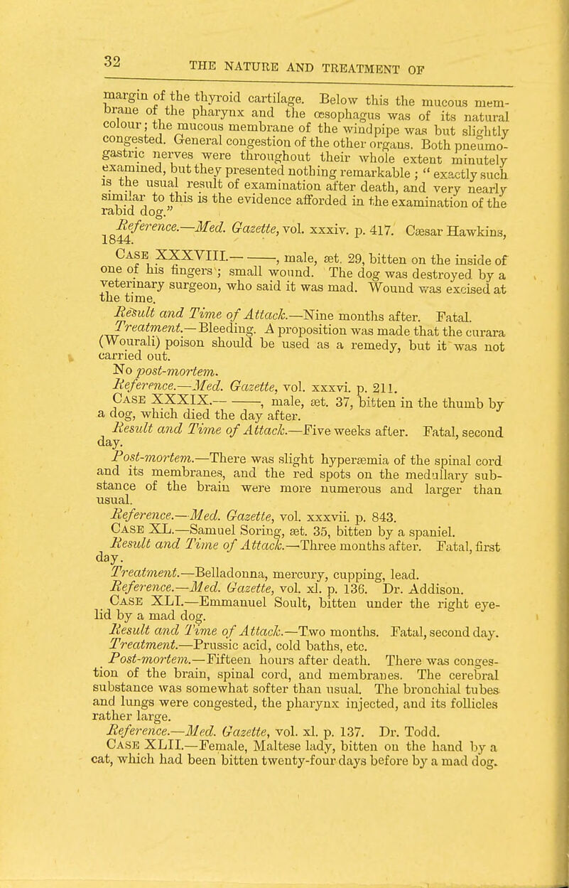 margin of the thyi-oid cartilage. Below this the mucous mem- braue of the pharynx and the oesophagus was of its natural colour; the mucous membrane of the windpipe was but slightly congested. General congestion of the other organs. Both pneumo- gastnc nerves were throughout their whole extent minutely exammed, but they presented nothing remarkable ;  exactly such is the usual result of examination after death, and very nearly similar to this is the evidence afforded in the examination of the rabid dog. Reference.—Med. Gazette, vol. xxxiv. p. 417. Caesar Hawkins, 1844. ' Case XXXVIII. , male, ^t. 29, bitten on the inside of one o_± his fingers ; small wound. The dog was destroyed by a veterinary surgeon, who said it was mad. Wound was excised at the time. Result and Time of Attack.—Wme months after. Fatal. proposition was made that the curara (Wourah) poison shoidd be used as a remedy, but it was not carried out. No post-mortem. Reference.—Med. Gazette, vol. xxxvi. p. 211. Case XXXIX. , male, tet. 37, bitten in the thumb by a dog, which died the day after. Residt and Time of Attack.—Five weeks after. Fatal, second day. Post-mortem.—ThQve was slight hyperaemia of the spinal cord and its membranes, and the red spots on the medullary sub- stance of the brain were more numerous and larger than usual. Reference.—Med. Gazette, vol. xxxvii. p. 843. Case XL.—Samuel Soring, aet. 35, bitten by a spaniel. Residt and Time of Attack.—ThvcQ months after. Fatal, first day. Treatment.—Belladonna, mercury, cupping, lead. Reference.—Med. Gazette, vol. xl. p. 136. Dr. Addison. Case XLT.—Emmanuel Soult, bitten under the right eye- lid by a mad dog. Result and Time of Attack.—Two months. Fatal, second day. Trecdment.—Prussic acid, cold baths, etc. Pos^-TOor^e??z.—Fifteen hours after death. There was conges- tion of the brain, spinal cord, and membranes. The cerebral substance was somewhat softer than usual. The bronchial tubes- and lungs were congested, the pharynx injected, and its follicles rather large. Reference.—Med. Gazette, vol. xl. p. 137. Dr. Todd. Case XLII.—Female, Maltese lady, bitten on the hand by a cat, which had been bitten twenty-four days before by a mad dog.