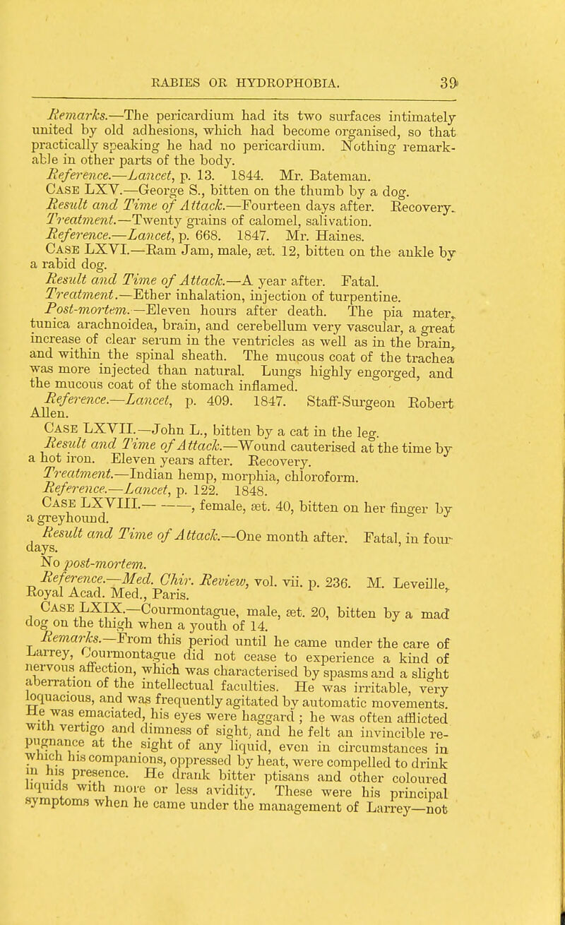 Jiemarks.—The pericardium had its two surfaces intimately united by old adhesions, which had become organised, so that practically speaking he had no pericardium. Nothing remark- able in other parts of the body. Reference.—Lancet, p. 13. 1844. Mr. Batemau. Case LXV.—George S., bitten on the thumb by a dog. Result and Time of Attack.—Fourteen days after. Eecovery. Treatment.—Twenty grains of calomel, salivation. Reference.—Lancet, p. 668. 1847. Mr. Haines. Case LXVI.—Eam Jam, male, eet. 12, bitten on the ankle by a rabid dog. Result and Time of Attach—A year after. Fatal. T^-eatment.—'Ethev inhalation, injection of turpentine. Post-mortem.—Eleven hours after death. The pia mater, tunica arachnoidea, brain, and cerebellum very vascular, a great increase of clear serum in the ventricles as well as in the brain, and within the spinal sheath. The mucous coat of the trachea was more injected than natural. Lungs highly engorged, and the mucous coat of the stomach inflamed. ' Reference.—Lancet, p. 409. 1847. Staff-Sm-geou Eobert Allen. Case LXVII.—John L., bitten by a cat in the leg. Residt and Time of Attach—Woxmd cauterised at the time by a hot iron. Eleven years after. Recovery. Treatment—Indism hemp, morphia, chloroform. Reference.—Lancet, p. 122. 1848. Case LXVIII. , female, ajt. 40, bitten on her finger by a greyhound. Result and Time of Attach—One month after. Fatal in foiu- days. ' No post-mortem. Reference.—Med. Ghir. Review, vol. vii. p. 236. M. Leveille Eoyal Acad. Med., Paris. '' Case LXIX.—Courmontague, male, set. 20, bitten by a mad dog on the thigh when a youth of 14. Remarks.—Yvom this period until he came under the care of Larrey, <^urmontague did not cease to experience a kind of nervous atfection, which was characterised by spasms and a slight aberration of the intellectual faculties. He was irritable, very ^quacious, and was frequently agitated bv automatic movements ±le was emaciated, his eyes were haggard ; he was often afflicted with vertigo and dimness of sight, and he felt an invincible re- pngnance at the sight of any liquid, even in circumstances in Which his companions, oppressed by heat, were compelled to drink m his presence. He drank bitter ptisans and other coloured liquids with more or less avidity These were his principal symptoms when he came under the management of Larrey—not