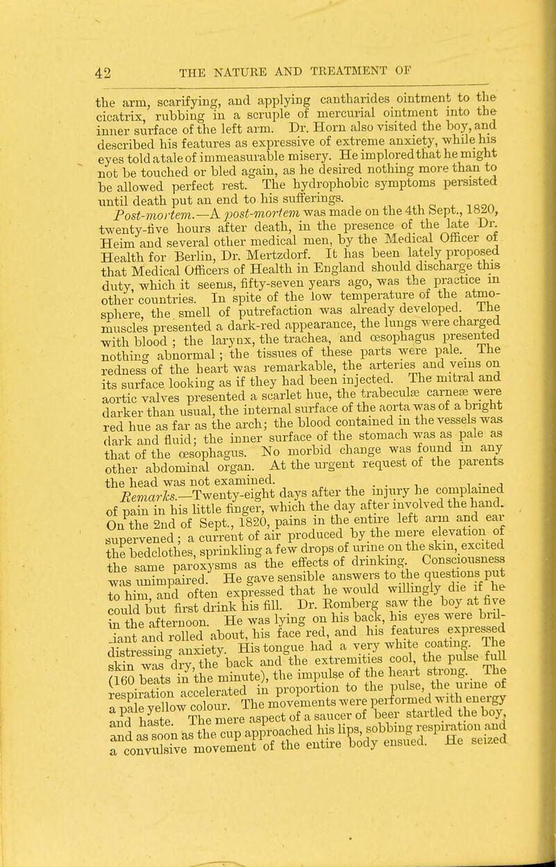 the arm, scarifying, and applying cantharides ointment to tlie cicatrix, rubbing in a scruple of mercurial ointment into the inner surface of the left arm. Dr. Horn also visited the boy, and described his features as expressive of extreme anxiety, while his eyes told atale of immeasurable misery. He implored that he might not be touched or bled again, as he desired nothing more than to be allowed perfect rest. The hydrophobic symptoms persisted imtil death put an end to his sufferings. ^ ,ooa Fost-mortevi.—A. 2Wst-viortem was made on the 4th bept., LtiJX), twenty-tive hours after death, in the presence of the late Dr. Heim and several other medical men, by the iledical Officer ot Health for Berlin, Dr. Mertzdorf. It has been lately proposed that Medical Officers of Health in England should discharge this duty which it seems, fifty-seven years ago, was the practice m other countries. In spite of the low temperature of the atmo- sphere, the smell of putrefaction was already developed ihe muscles presented a dark-red appearance, the lungs were charged with blood ; the larynx, the trachea, and oesophagus presented nothin(^ abnormal; the tissues of these parts were paie._ ihe redness of the heart was remarkable, the arteries and veins on its surface looking as if they had been injected. The mitral and aortic valves presented a scarlet hue, the trabecular earner were darker than usual, the internal surface of the aorta was of a bright red hue as far as the arch; the blood coutamed m the vessels was dark and fluid; the inner surface of the stomach was as pale as that of the cesophagus. No morbid change was found in any other abdominal organ. At the urgent request of the parents the head was not examined. , . . i ^ ■ a Beviarks.-T^Bntj-eigU days after the injury he complamed of pafn in his little finge?, which the day after involved the hand. On the 2nd of Sept., 1820, pains in the entire left arm and ear supervened; a current of air produced by the mere elevation of the bedclothes sprinkling a few drops of urine on the skm, excited same parox?.ms as%he effect^ of drinking Consciousness w-is tmimmired He gave sensible answers to the questions put Thim rd often expressed that he would willingly die if he could biX first drink his fill. Dr. Romberg saw the boy at five the afternoon. He was lying on his back, his eyes were brd- Tant and roUed about, his faceted, and his features expressed dStreSu- anxiety. His tongue had a very white coating. The Sin was°drv the back and the extremities cool, the pulse full S SsTn the ininute), the impulse of the heart strong.. The (ibu oeais ''' ' . ^ proportion to the pulse, the urme of