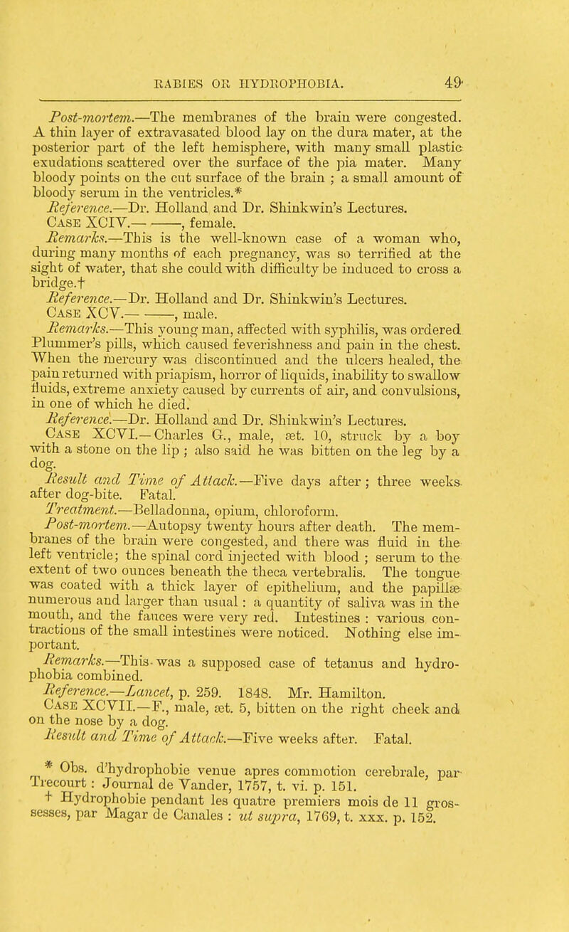 Post-mortevi.—The membranes of the braiu were congested. A thin layer of extravasated blood lay on the dura mater, at the posterior part of the left hemisphere, with many small plastic exudations scattered over the surface of the jDia mater. Many bloody points on the cut surface of the brain ; a small amount of bloody serum in the ventricles.* Reference.—Dr. Holland and Dr. Shinkwin's Lectures. Case XCIV. , female. Remarks.—This is the well-known case of a woman who, duiing many months of each pregnancy, was so terrified at the sight of water, that she could with difficulty be induced to cross a bridge.f Reference.—Dr. Holland and Dr. Shinkwin's Lectures. Case XCV. , male. Remarks.—This young man, affected with syphilis, was ordered Plummer's pills, which caused feverishness and pain in the chest. When the mercury was discontinued and the ulcers healed, the pain returned with priapism, horror of liquids, inability to swallow fluids, extreme anxiety caused by currents of air, and convulsions, in one of which he died. Reference'.—Dr. Holland and Dr. Shinkwin's Lectures, Case XCVI.-Charles G., male, set. 10, struck by a boy with a stone on the lip ; also said he was bitten on the leg by a dog. Result and Time of Attack.—F'vte days after; three weeks, after dog-bite. Fatal. Treatment.—Belladonna, opium, chloroform. Post-mortem.—Autopsy twenty hours after death. The mem- branes of the brain were congested, and there was fluid in the left ventricle; the spinal cord injected with blood ; serum to the extent of two ounces beneath the theca vertebralis. The tongue was coated with a thick layer of epithelium, and the pa]Dill^- numerous and larger than usual: a quantity of saliva was in the mouth, and the fauces were very red. Intestines : various con- tractions of the small intestines were noticed. Nothing else im- portant. yfe7?^ar^•s.—This-was a supposed case of tetanus and hydro- phobia combined. Reference.—Lancet, p. 259. 1848. Mr. Hamilton. Case XCVII.—F., male, set. 5, bitten on the right cheek and on the nose by a dog. Result and Time of Attack.—TTive weeks after. Fatal. * Obs. d'hydrophobie venue apres commotion cerebrale, par Trecourt: Journal de Vander, 1757, t. vi. p. 151, + Hydrophobic pendant les quatre premiers mois de 11 gros- sesses, par Magar de Canales : ut su2)ra, 1769, t. xxx. p. 152.