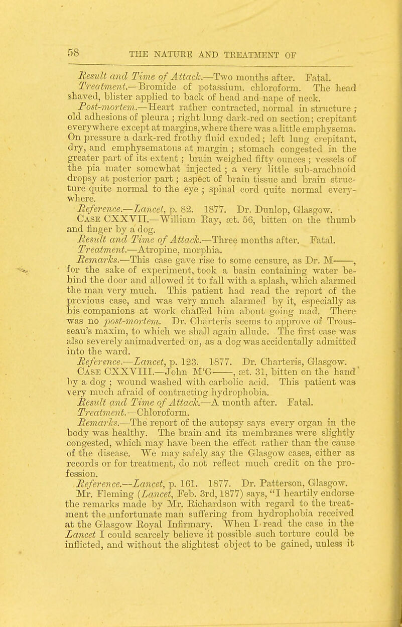 Result and Time of Attack.—Two months after. Fatal. Treatment — Bromide of potassium, chloroform. The head shaved, blister applied to back of head and nape of neck. Post-mortem—TleRTt rather contracted, normal in structure ; old adhesions of pleura ; right lung dark-red on section; crepitant everywhere except at margins, where there was a little emphysema. On pressure a dark-red frothy fluid exuded; left lung crepitant, dry, and emphysematous at margin ; stomach congested in the greater part of its extent; brain weighed fifty ounces ; vessels of the pia mater somewhat injected ; a very little sub-arachnoid dropsy at posterior part; aspect of brain tissue and brain struc- ture quite normal to the eye ; spinal cord quite normal ever}'- where. Reference.—Lancet, p. 82. 1877. Dr. Dunlop, Glasgow. Case CXXYII.—William Eay, set. 56, bitten on the thumb and finger by a dog. Result and Time of Attaclc.—Three months after. Fatal. Treatment.—Atropine, morjjhia. Remai'Jcs.—This case gave rise to some censure, as Dr. M , for the sake of experiment, took a basin containing water be- hind the door and allowed it to fall with a splash, which alarmed the man very much. This patient had read the report of the previous case, and was very much alarmed by it, especially as his companions at work chaffed him about going mad. There was no 2^ost-moriem. Dr. Charteris seems to approve of Trous- seau's maxim, to which we shall again allude. The first case was- also severely animadverted on, as a dog was accidentally admitted into the ward. Reference.—Lancet, p. 123. 1877. Dr. Charteris, Glasgow. Case CXXVIII.—John M'G , cat. 31, bitten on the hand' by a dog ; wound washed with carbolic acid. This patient was very much afraid of contracting hydrophobia. Result and Time of Attaclc.—A month after. Fatal. Treatment.—Chloroform. RemarJis.—The report of the autopsy says every organ in the body was healthy. The brain and its membranes were slightly congested, which may have been the effect rather than the cause of the disease. We may safely say the Glasgow cases, either as records or for treatment, do not reflect much credit on the pro- fession. Reference.—Lancet, p. 161. 1877. Dr. Patterson, Glasgow. Mr. Fleming {Lancet, Feb. 3rd, 1877) says, I heartily endorse the remai'ks made by Mr. Eichardson with regard to the treat- ment the unfortunate man suflPering from hydrophobia received at the Glasgow Eoyal Infirmary. When I read the case in the Lancet I could scarcely believe it possible such torture could be inflicted, and without the slightest object to be gained, unless it