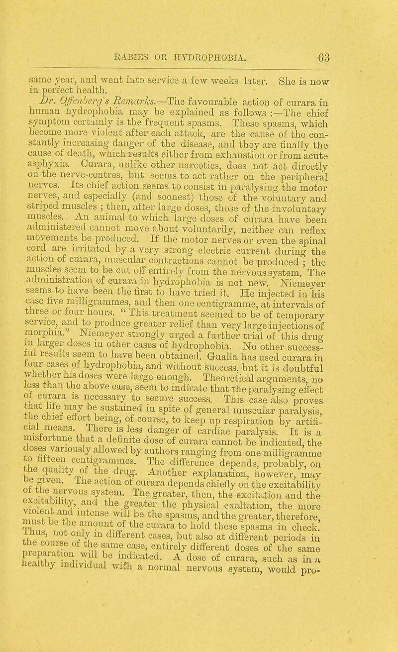 same year, and went into service a few weeks later. She is now iu perfect liealtli. JJr. Ojh'iiberg's Remarlcs.—The favourable action of curara in human hydrophobia may be explained as follows ;—The chief symptom certainly is the frequent spasms. These spasms, which become more violent after each attack, are the cause of the con- stantly increasing danger of the disease, and they are finally the cause of death, which results either from exhaustion or from acute asphyxia. Curara, unlike other narcotics, does not act directly on the nerve-centres, but seems to act rather on the peripheral nerves. Its chief action seems to consist iu paralysing the motor nerves, and especially (and soonest) those of the voluntary and striped muscles ; then, after large doses, those of tJie involuntary muscles. An animal to which large doses of curara have been administered cannot move about voluntarily, neither can reflex movements be produced. If the motor nerves or even the spinal cord are irritated by a very strong electric current during the action of curara, muscular contractions cannot be produced ; the muscles seem to be cut off entirely from the nervous system. The administration of curara in hydrophobia is not new. Niemeyer seems to have been the first to have tried it. He injected in his case five milligrammes, and then one centigramme, at intervals of three or four hours.  This treatment seemed to be of temporary service, and to produce greater rehef than very large injections of morphia. Niemeyer strongly urged a further trial of this drug in larger doses in other cases of hydrophobia. No other success- tul results seem to have been obtained. Gualla has used curara in tour cases of hydrophobia, and without success, but it is doubtful whether his doses were large enough. Theoretical arguments, no less than the above case, seem to indicate that the paralysino- efi^ect ot curara is necessary to secure success. This case ixlso proves tnat h±e may be sustained in spite of general muscular paralysis, the chief eflort bemg, of course, to keep up respiration by artifi- cial means. There is less danger of cardiac paralysis. It is a mistortuue that a definite dose of curara cannot be indicated, the doses variously allowed by authors ranging from one milligramme to fifteen centigrammes. The difi-erence depends, probably, on the quality of the drug. Another explanation, however, may De given, ihe action of curara depends chiefly on the excitabHitv ot. the nervous system. The greater, then, the excitation and the excitabihty, and the greater the. physical exaltation, the more violent and intense will be the spasms, and the greater, therefore, must be tlie amount of the curara to hold these spasms in check! inus, not only in different cases, but also at different periods in nrprl^n-Ttf n T^- ^^'^^^ different doses of the same Kl ; nr',^ indicated. A dose of curara, such as in u healthy individual wieh a normal nervous system, would pro-