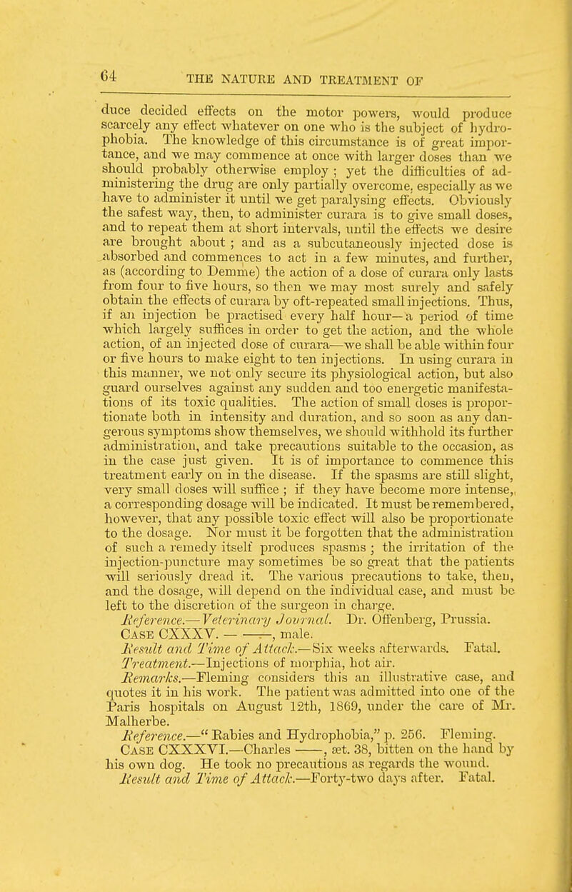 duce decided effects on the motor powers, would produce scarcely any effect whatever on one who is the subject of hydro- phobia. The knowledge of this circumstance is of great impor- tance, and we may commence at once with larger doses than we shoidd probably otherwise employ ; yet the difficulties of ad- ministering the drug are only partially overcome, especially as we have to administer it until we get paralysing effects. Obviously the safest way, then, to administer curara is to give small doses, and to repeat them at short intervals, until the effects we desire are brought about ; and as a subcutaneously injected dose Is absorbed and commences to act in a few minutes, and fui-ther, as (according to Demme) the action of a dose of curara only lasts from four to five hours, so then we may most surely and safely obtain the effects of curara by oft-repeated small injections. Thus, if an injection be practised every half hour—a period of time which largely suffices in order to get the action, and the whole action, of an injected dose of curara—we shall be able within four or five hours to make eight to ten injections. In using curara in this manner, we not only secure its physiological action, but also guard ourselves against any sudden and too energetic manifesta- tions of its toxic qualities. The action of small doses is propor- tionate both in intensity and duration, and so soon as any dan- gerous symptoms show themselves, we should withhold its further administration, and take precautions suitable to the occasion, as in the case just given. It is of importance to commence this treatment early on in the disease. If the spasms are still slight, very small doses will suffice ; if they have become more intense, a corresponding dosage will be indicated. It must be remembered, however, that any possible toxic effect will also be propoi-tionate to the dosage. Nor must it be forgotten that the administration of such a remedy itself produces spasms ; the irritation of the injection-puncture may sometimes be so gi-eat that the patients will seriously dread it. The various precautions to take, then, and the dosage, will depend on the individual case, and must be left to the discretion of the surgeon in charge. lipference.— Veia-inary Journal. Di-. Offenberg, Prussia. Case CXXXV. —, male. Ji'esuU and Time of Attack.—Six weeks afterwards. Tatal. Treatment.—Injections of morphia, hot air. Remarks.—Fleming considers this an illustrative case, and quotes it in his work. The patient was admitted into one of the Paris hospitals on August 12th, 1869, under the care of Mr. Malherbe. Reference.— Kabies and Hydrophobia, p. 256. Flemiug. Case CXXXVI.—Charles , a^t. 38, bitten on the hand by his own dog. He took no precautious as regards the wound. Result and Time of Attack.—Forty-two days after. Fatal.