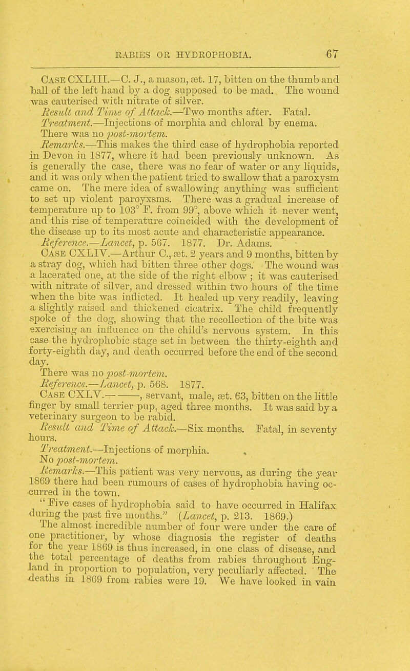 Case CXLIII.—C. J., a mason, set. 17, bitteu on the thumb and ball of the left hand hy a dog supposed to be mad. The wound was cauterised with nitrate of silver. Result and Time of Attach.—Two months after. Fatal. Treatment.—Injections of morphia and chloral by enema. There was no 'po&t-mortem. Remarks.—This makes the third case of hydrophobia reported in Devon iu 1877, where it had been previously rinknown. As is generally the case, there was no fear of water or any liquids, and it was only when the patient tried to swallow that aparoxj'sm came on. The mere idea of swallowing anytliing was sufficient to set up violent paroyxsms. There was a gradual increase of temperature up to 103° f. from 99'', above which it never went, and this rise of temperature coincided with the development of the disease up to its most acute and characteristic appearance. Reference.—Lancet, p. 567. 1877. Dr. Adams. Case CXLIV.—Arthur C, ajt. 2 years and 9 months, bitten by a stray dog, which had bitten three other dogs. The wound was a lacerated one, at the side of the right elbow ; it was cauterised with nitrate of silver, and dressed within two hours of the time when the bite was inflicted. It healed up very readily, leaving a slightly raised and thickened cicatrix. The child frequently spoke of the dog, showing that the recollection of the bite was exercising an influence on the child's nervous system. In this case the hydrophobic stage set in between the thirty-eighth and forty-eighth day, and death occurred before the end of the second day. There was no post-mortem. Reference.—Lancet, p. 568. 1877. Case CXLV.- , servant, male, ajt. 63, bitten on the little finger by small terrier pup, aged three months. It was said by a veterinary surgeon to be rabid. Result and Time of Attach.—^hi months. Fatal, in seventy hours. Treatment.—Injections of morphia. , No post-mortem. Remarks.—This patient was very nervous, as during the year 1869 there had been rumours of cases of hydrophobia having oc- curred in the town.  Five cases of hydrophobia said to have occurred in Halifax duruig the past five mouths. {Lancet, p. 213. 1869.) The almost incredible number of four were under the care of one practitioner, by whose diagnosis the register of deaths for the year 1869 is thus increased, in one class of disease, and the total percentage of deaths from rabies throughout Eng- land m proportion to population, very peculiarly afibcted. The deaths in 1869 from rabies were 19. We have looked in vain