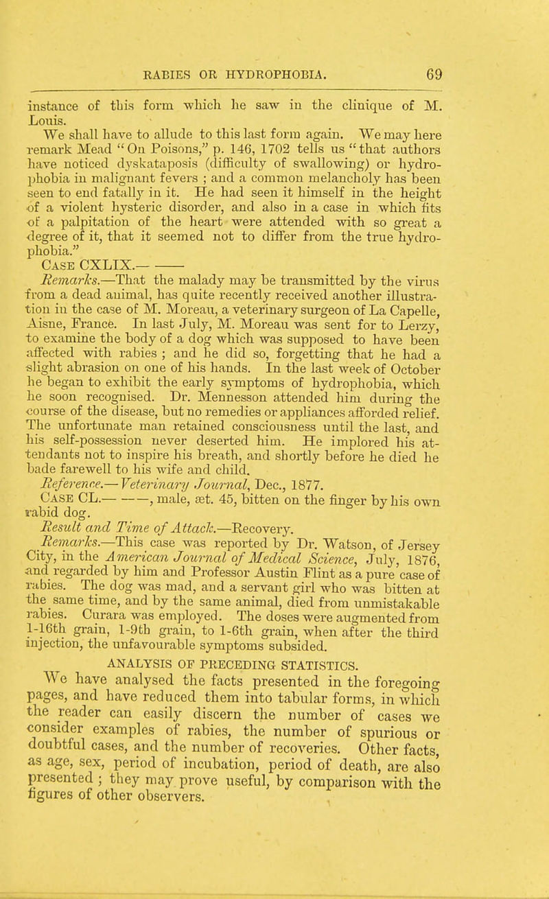 instance of tliis form -wliicli he saw in the clinique of M. Louis. We shall have to allude to this last form again. We may here remark Mead Ou Poisons, p. 146, 1702 tells us that authors have noticed dj'skataposis (difficulty of swallowing) or hydro- phobia in malignant fevers ; and a common melancholy has been seen to end fatally in it. He had seen it himself in the height •of a violent hysteric disorder, and also in a case in which fits of a palpitation of the heart were attended vsdth so great a degree of it, that it seemed not to differ from the true hydro- phobia. Case CXLIX. Remarhs.—That the malady may be transmitted by the vii-us from a dead animal, has quite recently received another illustra- tion in the case of M. Moreau, a veterinary surgeon of La Capelle, Aisne, France. In last July, M. Moreau was sent for to Lerzy, to examine the body of a dog which was supposed to have been alfected with rabies ; and he did so, forgetting that he had a slight abrasion on one of his hands. In the last week of October he began to exhibit the early sjTuptoms of hydrophobia, which he soon recognised. Dr. Mennesson attended him during the course of the disease, but no remedies or appliances afforded relief. The unfortunate man retained consciousness until the last, and his self-possession never deserted him. He implored his at- tendants not to inspire his breath, and shortly before he died he bade farewell to his wife and child. Reference.— Veterinary Journal, Dec, 1877. Case CL. , male, set. 45, bitten on the finger by his own. rabid dog. Result and Time of Attach.—Eecovery. Remarks.—This case was reported by Dr. Watson, of Jersey City, in the American Journal of Medical Science, July, 1876, and regarded by him and Professor Austin Flint as a pure case of rabies. The dog was mad, and a servant girl who was bitten at the same time, and by the same animal, died from unmistakable rabies. Curara was employed. The doses were augmented from l-16th grain, l-9th grain, to l-6th grain, when after the third injection, the unfavourable symptoms subsided. analysis of preceding statistics. We have analysed the facts presented in the foregoing pages, and have reduced them into tabular forms, in wliich the reader can easily discern the number of cases we consider examples of rabies, the number of spurious or doubtful cases, and the number of recoveries. Other facts, as age, sex, period of incubation, period of death, are also presented ; they may prove useful, by comparison with the figures of other observers.