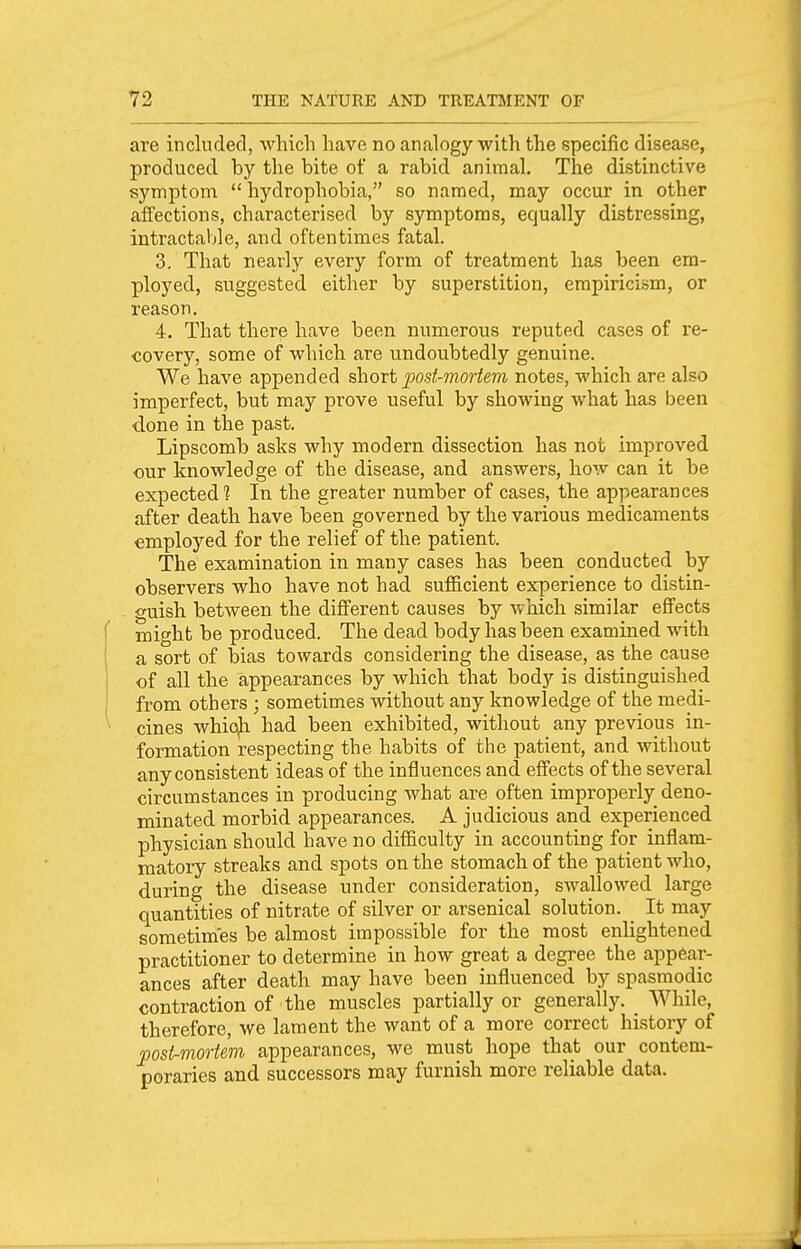 are included, which have no analogy with the specific disease, produced by the bite of a rabid animal. The distinctive symptom  hydrophobia, so named, may occur in other affections, characterised by symptoms, equally distressing, intractaljle, and oftentimes fatal. 3, That nearly every form of treatment has been era- ployed, suggested either by superstition, empiricism, or reason. 4. That there have been numerous reputed cases of re- covery, some of which are undoubtedly genuine. We have appended short j^ost-mortem notes, which are also imperfect, but may prove useful by showing what has been done in the past. Lipscomb asks why modern dissection has not improved our knowledge of the disease, and answers, how can it be expected? In the greater number of cases, the appearances after death have been governed by the various medicaments employed for the relief of the patient. The examination in many cases has been conducted by observers who have not had sufficient experience to distin- guish betAveen the different causes by which similar effects mi^ht be produced. The dead body has been examined with a sort of bias towards considering the disease, as the cause of all the appearances by which that body is distinguished from others ; sometimes without any knowledge of the medi- cines whic^i had been exhibited, without any previous in- formation respecting the habits of the patient, and without any consistent ideas of the influences and effects of the several circumstances in producing what are often improperly deno- minated morbid appearances. A judicious and experienced physician should have no difficulty in accounting for inflam- matory streaks and spots on the stomach of the patient who, during the disease under consideration, swallowed large quantities of nitrate of silver or arsenical solution. _ It may sometimes be almost impossible for the most enlightened practitioner to determine in how great a degree the appear- ances after death may have been influenced by spasmodic contraction of the muscles partially or generally. _ While, therefore, we lament the want of a more correct history of post-mortem appearances, we must hope that our contem- poraries and successors may furnish more reliable data.