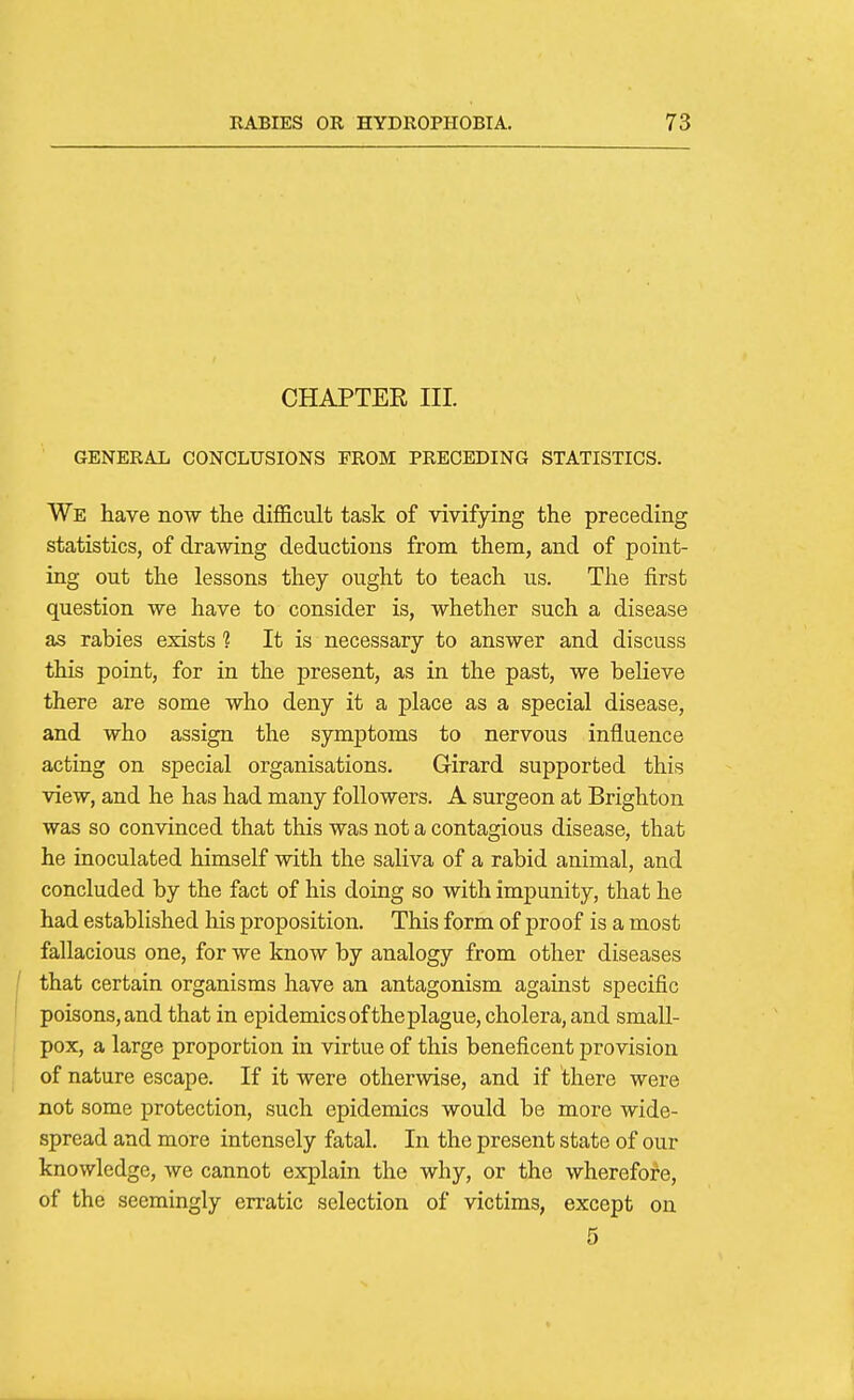 CHAPTER III. GENERAL CONCLUSIONS FROM PRECEDING STATISTICS. We have now the difficult task of vivifying the preceding statistics, of drawing deductions from them, and of point- ing out the lessons they ought to teach us. The first question we have to consider is, whether such a disease as rabies exists ? It is necessary to answer and discuss this point, for in the present, as in the past, we believe there are some who deny it a place as a special disease, and who assign the symptoms to nervous influence acting on special organisations. Girard supported this view, and he has had many followers. A surgeon at Brighton was so convinced that this was not a contagious disease, that he inoculated himself with the saliva of a rabid animal, and concluded by the fact of his doing so with impunity, that he had established his proposition. This form of proof is a most fallacious one, for we know by analogy from other diseases that certain organisms have an antagonism against specific poisons, and that in epidemics ofthe plague, cholera, and small- pox, a large proportion in virtue of this beneficent provision of nature escape. If it were otherwise, and if there were not some protection, such epidemics would be more wide- spread and more intensely fatal. In the present state of our knowledge, we cannot explain the why, or the wherefore, of the seemingly erratic selection of victims, except on 5