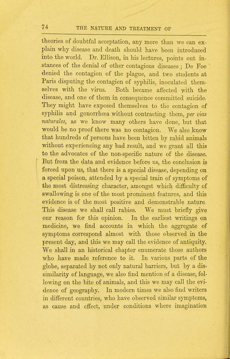 theories of doubtful acceptation, any more than we can ex- plain why disease and death should have been introduced into the world. Dr. Ellison, in his lectures, points out in- stances of the denial of other contagious diseases; De Foe denied the contagion of the plague, and two students at Paris disputing the contagion of syphilis^ inoculated them- selves with the virus. Both became affected with the disease, and one of them in consequence committed suicide. They might have exposed themselves to the contagion of syphilis and gonorrhoea without contracting them, ^er vias naiurales, as we know many others have done, but that would be no proof there was no contagion. We also know that hundreds of persons have been bitten by rabid animals without experiencing any bad result, and we grant all this to the advocates of the non-specific nature of the disease. But from the data and evidence before us, the conclusion is forced upon us, that there is a special disease, depending on a special poison, attended by a special train of syraptoms of the most distressing character, amongst which difiiculty of swallowing is one of the most prominent features, and this evidence is of the most positive and demonstrable nature This disease we shall call rabies. We must briefly give our reason for this opinion. In the earliest writings on medicine, we find accounts in which the aggregate of symptoms correspond almost with those observed in the present day, and this we may call the evidence of antiquity. We shall in an liistorical chapter enumerate those authors who have made reference to it. In various parts of the globe, separated by not only natural barriers, but by a dis- similarity of language, we also find mention of a disease, fol- lowing on the bite of animals, and this we may call the evi- dence of geography. In modern times we also find witers in difi'erent countries, who have observed similar symptoms, as cause and efi'ect, under conditions where imagination