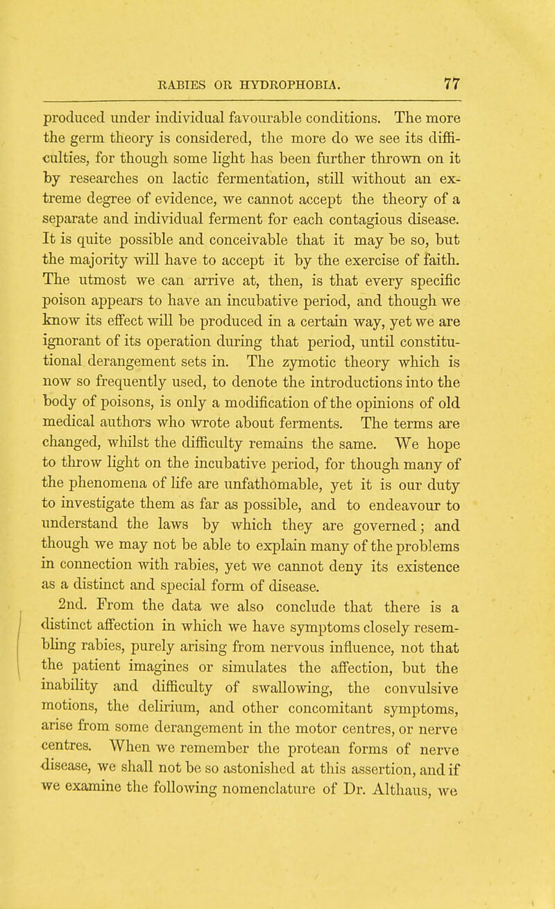 produced under individual favourable conditions. The more the germ theory is considered, the more do we see its diffi- culties, for though some light has been further thrown on it by researches on lactic fermentation, still without an ex- treme degree of evidence, we cannot accept the theory of a separate and individual ferment for each contagious disease. It is quite possible and conceivable that it may be so, but the majority will have to accept it by the exercise of faith. The utmost we can arrive at, then, is that every specific poison appears to have an incubative period, and though we know its effect will be produced in a certain way, yet we are ignorant of its operation during that period, until constitu- tional derangement sets in. The zymotic theory which is now so frequently used, to denote the introductions into the body of poisons, is only a modification of the opinions of old medical authors who wrote about ferments. The terms are changed, whilst the difficulty remains the same. We hope to throw light on the incubative period, for though many of the phenomena of life are unfathomable, yet it is our duty to investigate them as far as possible, and to endeavour to understand the laws by which they are governed; and though we may not be able to explain many of the problems in connection with rabies, yet we cannot deny its existence as a distinct and special form of disease. 2nd. From the data we also conclude that there is a distinct affection in which we have symptoms closely resem- bling rabies, purely arising from nervous influence, not that the patient imagines or simulates the affection, but the inability and difficulty of swallowing, the convulsive motions, the delirium, and other concomitant symptoms, arise from some derangement in the motor centres, or nerve centres. When we remember the protean forms of nerve ■disease, we shall not be so astonished at this assertion, and if we examine the following nomenclature of Dr. Althaus, Ave