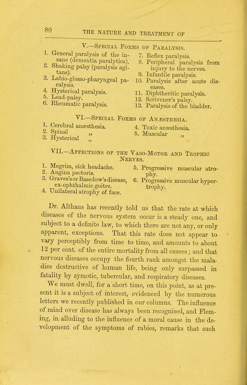 v.—Special Foems op Paralysis. 1. General paralysis of the in- 7. Eeflex paralysis. sane (dementia paralytica). 8. Peripheral paralysis from ^. bhakmg palsy (paralysis agi- injury to the nerves. tans). 9_ Infantile paralysis, d. -Labio-glosso-pharyngeal pa- 10. Paralysis after acute dis- ^^vsis- eases 4. Hysterical paralysis. n. Diphtheritic paralysis. 5. ^ead-palsy. 12. Scrivener's palsy. b. Kheumatic paralysis. 13. Paralysis of the bladder. VI.—Special Forms of Anesthesia. 1. Cerebral anaesthesia. 4. Toxic antesthesia. 2. bpinal „ 5. Muscular 3. Hysterical „  VIL—Affections of the Vaso-Motor and Trophic Nerves. 1. Megrim, sick headache. 5. Progressive muscular atro- 2. Angina pectoris. phy. 3. Graves's or Basedow's disease, 6. Progressive muscular hyper- ex-ophthalmic goitre. trophy. 4. Unilateral atrophy of face. ^ Dr. Althaus has recently told us that the rate at which diseases of the nervous system occur is a steady one, and subject to a definite law, to which there are not any, or only apparent, exceptions. That this rate does not appear to vary perceptibly from time to time, and amounts to about 12 per cent, of the entii'e mortality from all causes; and that nervous diseases occupy the fourth rank amongst the mala- dies destructive of human life, being only surpassed in fatality by zymotic, tubercular, and respiratory diseases. We must dwell, for a short time, on this point, as at pre- sent it is a subject of interest, evidenced by the numerous letters we recently pubhshed in our columns. The influence of mind over disease has always been recognised, and Flem- ing, in alluding to the influence of a moral cause in the de- velopment of the symptoms of rabies, remarks that such