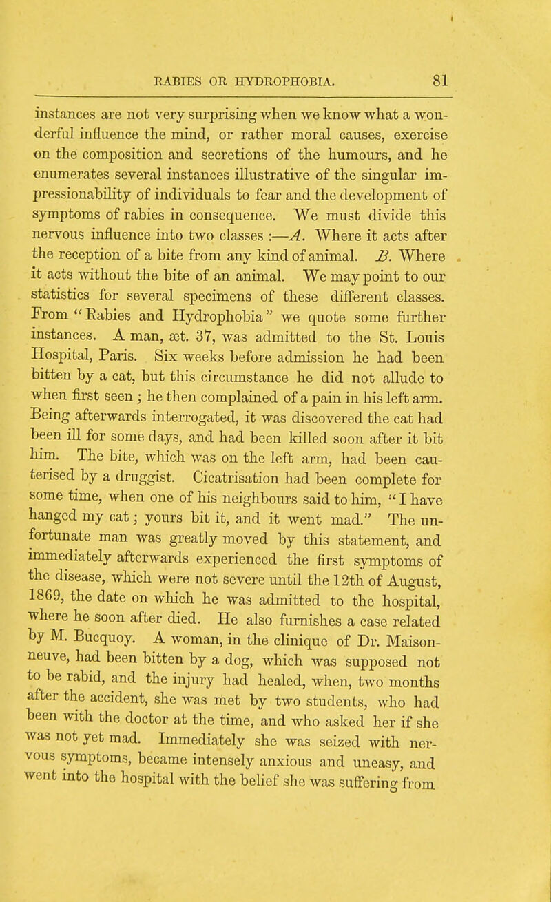 instances are not very surprising when we know what a won- derful influence the mind, or rather moral causes, exercise on the composition and secretions of the humours, and he enumerates several instances illustrative of the singular im- pressionability of individuals to fear and the development of symptoms of rabies in consequence. We must divide this nervous influence into two classes :—A. Where it acts after the reception of a bite from any kind of animal. JB. Where it acts without the bite of an animal. We may point to our statistics for several specimens of these different classes. FromEabies and Hydrophobia we quote some further instances. A man, set. 37, was admitted to the St. Louis Hospital, Paris. Six weeks before admission he had been bitten by a cat, but this circumstance he did not allude to when first seen; he then complained of a pain in his left arm. Being afterwards interrogated, it was discovered the cat had been ill for some days, and had been killed soon after it bit him. The bite, which was on the left arm, had been cau- terised by a druggist. Cicatrisation had been complete for some time, when one of his neighbours said to him,  I have hanged my cat; yours bit it, and it went mad. The un- fortunate man was greatly moved by this statement, and immediately afterwards experienced the first symptoms of the disease, which were not severe until the 12th of August, 1869, the date on which he was admitted to the hospital, where he soon after died. He also furnishes a case related by M. Bucquoy. A woman, in the clinique of Dr. Maison- neuve, had been bitten by a dog, which was supposed not to be rabid, and the injury had healed, when, two months after the accident, she was met by two students, who had been with the doctor at the time, and who asked her if she was not yet mad. Immediately she was seized with ner- vous symptoms, became intensely anxious and uneasy, and went into the hospital with the belief she was sugering from