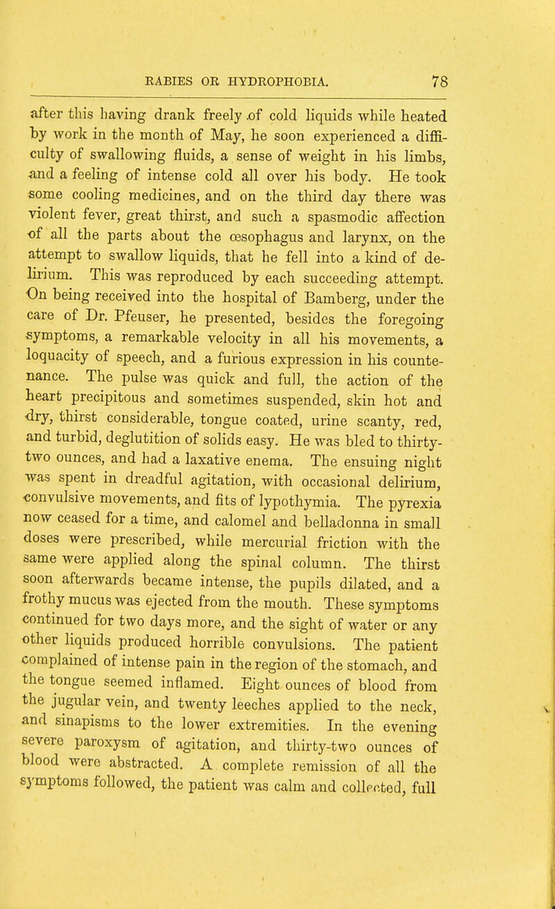 after this having drank freely .of cold liquids while heated by work in the month of May, he soon experienced a diffi- culty of swallowing fluids, a sense of weight in his limbs, and a feeling of intense cold all over his body. He took some cooling medicines, and on the third day there was violent fever, great thirst, and such a spasmodic affection of all the parts about the oesophagus and larynx, on the attempt to swallow liquids, that he fell into a kind of de- lii'ium. This was reproduced by each succeeding attempt. On being received into the hospital of Bamberg, under the care of Dr. Pfeuser, he presented, besides the foregoing symptoms, a remarkable velocity in all his movements, a loquacity of speech, and a furious expression in his counte- nance. The pulse was quick and full, the action of the heart precipitous and sometimes suspended, skin hot and dry, thirst considerable, tongue coated, urine scanty, red, and turbid, deglutition of solids easy. He was bled to thirty- two ounces, and had a laxative enema. The ensuing night was spent in dreadful agitation, with occasional delirium, convulsive movements, and fits of lypothymia. The pyrexia now ceased for a time, and calomel and belladonna in small doses were prescribed, while mercurial friction with the same were applied along the spinal column. The thirst soon afterwards became intense, the pupils dilated, and a frothy mucus was ejected from the mouth. These symptoms contmued for two days more, and the sight of water or any other liquids produced horrible convulsions. The patient complained of intense pain in the region of the stomach, and the tongue seemed inflamed. Eight ounces of blood from the jugular vein, and twenty leeches applied to the neck, and smapisms to the lower extremities. In the evening severe paroxysm of agitation, and thirty-two ounces of blood were abstracted. A complete remission of all the symptoms followed, the patient was calm and collpcted, full