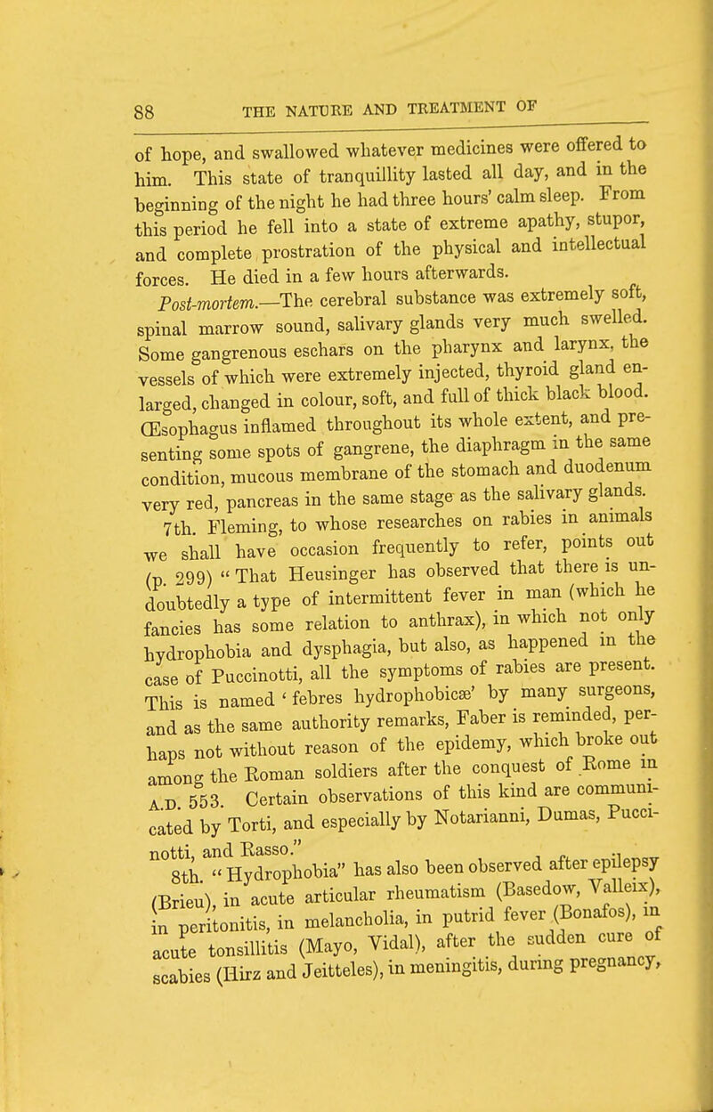 of hope, and swallowed whatever medicines were offered to him. This state of tranquillity lasted all day, and in the beginning of the night he had three hours' calm sleep. From this period he fell into a state of extreme apathy, stupor, and complete prostration of the physical and intellectual forces. He died in a few hours afterwards. Post-mortem.—T^he. cerebral substance was extremely soft, spinal marrow sound, sahvary glands very much swelkd. Some gangrenous eschars on the pharynx and larynx, the vessels of which were extremely injected, thyroid gland en- larged, changed in colour, soft, and full of thick black blood. (Esophagus inflamed throughout its whole extent, and pre- senting some spots of gangrene, the diaphragm m the same condition, mucous membrane of the stomach and duodenum very red, pancreas in the same stage as the sahvary glands 7th Fleming, to whose researches on rabies in animals we shall have occasion frequently to refer, points out (p 999)  That Heusinger has observed that there is un- doubtedly a type of intermittent fever in man (which he fancies has some relation to anthrax), in which not only hydrophobia and dysphagia, but also, as happened m the case of Puccinotti, all the symptoms of rabies are present. This is named ' febres hydrophobics' by many surgeons, and as the same authority remarks, Faber is reminded, per- haps not without reason of the epidemy, which broke out among the Roman soldiers after the conquest of Rome m AD 553 Certain observations of this kind are communi- cated by Torti, and especially by Notarianni, Dumas, Pucci- notti, and Rasso. . ^ 8th  Hydrophobia has also been observed after epdepsy mrieu) in acute articular rheumatism (Basedow, Valleix), f ^rLnitis, in melancholia, in putrid fever (Bonafos), in acute tonsillitis (Mayo, Vidal), after the sudden cure of scabies (Hirz and Jeitteles), in meningitis, durmg pregnancy.