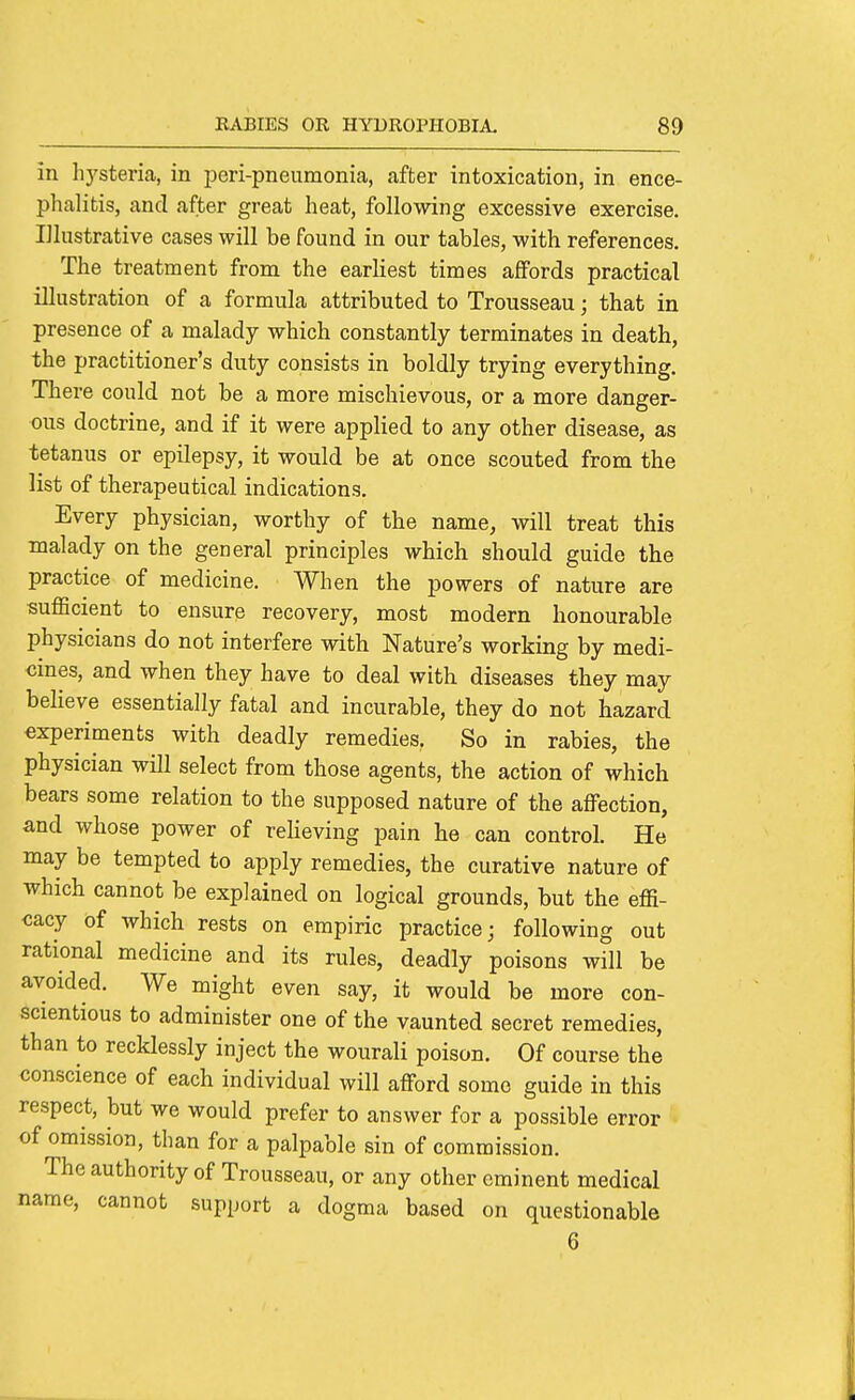 in hysteria, in peri-pneumonia, after intoxication, in ence- phalitis, and after great heat, following excessive exercise. Illustrative cases will be found in our tables, with references. The treatment from the earliest times alfords practical illustration of a formula attributed to Trousseau; that in presence of a malady which constantly terminates in death, the practitioner's duty consists in boldly trying everything. There could not be a more mischievous, or a more danger- ous doctrine, and if it were applied to any other disease, as tetanus or epilepsy, it would be at once scouted from the list of therapeutical indications. Every physician, worthy of the name, will treat this malady on the general principles which should guide the practice of medicine. When the powers of nature are suflBcient to ensure recovery, most modern honourable physicians do not interfere with Nature's working by medi- cines, and when they have to deal with diseases they may believe essentially fatal and incurable, they do not hazard experiments with deadly remedies. So in rabies, the physician will select from those agents, the action of which bears some relation to the supposed nature of the affection, and whose power of relieving pain he can control. He may be tempted to apply remedies, the curative nature of which cannot be explained on logical grounds, but the effi- cacy of which rests on empiric practice; following out rational medicine and its rules, deadly poisons will be avoided. We might even say, it would be more con- scientious to administer one of the vaunted secret remedies, than to recklessly inject the wourali poison. Of course the conscience of each individual will afford some guide in this respect, but we would prefer to answer for a possible error of omission, than for a palpable sin of commission. The authority of Trousseau, or any other eminent medical name, cannot support a dogma based on questionable 6