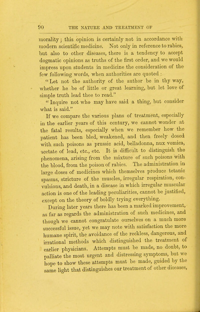 morality; this opinion is certainly not in accordance witli modern scientific medicine. Not only in reference to rabies, but also to other diseases, there is a tendency to accept dogmatic opinions as truths of the first order, and we would impress upon students in medicine the consideration of the few following words, when authorities are quoted :  Let not the authority of the author be in thy way, whether he be of little or great learning, but let love of simple truth lead thee to read.  Inquire not who may have said a thing, but consider what is said. If we compare the various plans of treatment, especially iu the earlier years of this century, we cannot wonder at the fatal results, especially when we remember how the patient has been bled, weakened, and then freely dosed with such poisons as prussic acid, belladonna, nux vomica, ucetate of lead, etc., etc. It is difficult to distinguish the phenomena, arising from the mixture of such poisons with the blood, from the poison of rabies. The administration in large doses of medicines which themselves produce tetanic spasms, stricture of the muscles, irregular respiration, con- vulsions, and death, in a disease in which irregular muscular action is one of the leading peculiarities, cannot be justified, except on the theory of boldly trying everything. During later years there has been a marked improvement, as far as regards the administration of such medicines, and though we cannot congratulate ourselves on a much more successful issue, yet we may note with satisfaction the more humane spirit, the avoidance of the reckless, dangerous, and irrational methods which distinguished the treatment of earlier physicians. Attempts must be made, no doubt, to palliate the most urgent and distressing symptoms, but we hope to show these attempts must be made, guided by the same light that distinguishes our treatment of other diseases.