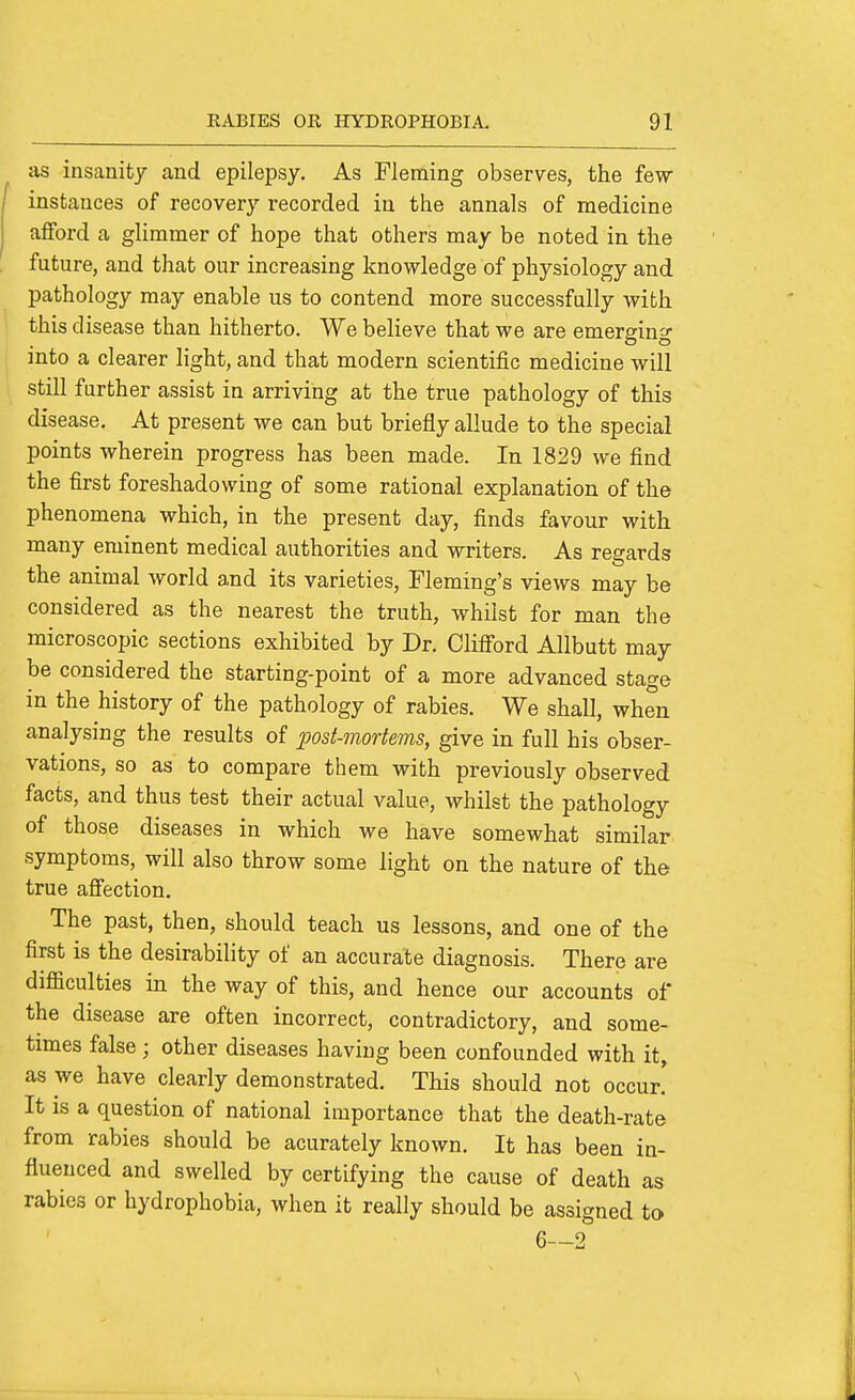 as insanity and epilepsy. As Fleming observes, the few- instances of recovery recorded in the annals of medicine afford a glimmer of hope that others may be noted in the future, and that our increasing knowledge of physiology and pathology may enable us to contend more successfully with this disease than hitherto. We believe that we are emerging into a clearer light, and that modern scientific medicine will stiU further assist in arriving at the true pathology of this disease. At present we can but briefly allude to the special points wherein progress has been made. In 1829 we find the first foreshadowing of some rational explanation of the phenomena which, in the present day, finds favour with many eminent medical authorities and writers. As regards the animal world and its varieties, Fleming's views may be considered as the nearest the truth, whilst for man the microscopic sections exhibited by Dr. Clifford Allbutt may be considered the starting-point of a more advanced stage in the history of the pathology of rabies. We shall, when analysing the results of post-mortems, give in full his obser- vations, so as to compare them with previously observed facts, and thus test their actual value, whilst the pathology of those diseases in which we have somewhat similar symptoms, will also throw some light on the nature of the true affection. The past, then, should teach us lessons, and one of the first is the desirability of an accurate diagnosis. There are difficulties in the way of this, and hence our accounts of the disease are often incorrect, contradictory, and some- times false; other diseases having been confounded with it, as we have clearly demonstrated. This should not occur! It IS a question of national importance that the death-rate from rabies should be acurately known. It has been in- fluenced and swelled by certifying the cause of death as rabies or hydrophobia, when it really should be assigned to 6—2