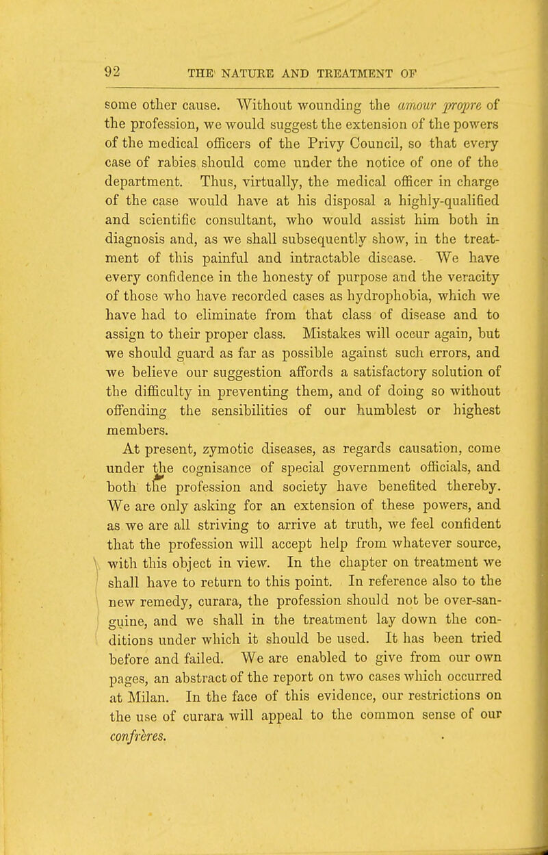 some other cause. Without wounding the aviour propre of the profession, we would suggest the extension of the powers of the medical officers of the Privy Council, so that every case of rabies should come under the notice of one of the department. Thus, virtually, the medical officer in charge of the case would have at his disposal a highly-qualified and scientific consultant, who would assist him both in diagnosis and, as we shall subsequently show, in the treat- ment of this painful and intractable disease. We have every confidence in the honesty of purpose and the veracity of those who have recorded cases as hydrophobia, which we have had to eliminate from that class of disease and to assign to their proper class. Mistakes will occur again, but we should guard as far as possible against such errors, and we believe our suggestion affords a satisfactory solution of the difficulty in preventing them, and of doing so without offending the sensibilities of our humblest or highest members. At present, zymotic diseases, as regards causation, come under the cognisance of special government officials, and both the profession and society have benefited thereby. We are only asking for an extension of these powers, and as we are all striving to arrive at truth, we feel confident that the profession will accept help from whatever source, with this object in view. In the chapter on treatment we shall have to return to this point. In reference also to the new remedy, curara, the profession should not be over-san- guine, and we shall in the treatment lay down the con- ditions under which it should be used. It has been tried before and failed. We are enabled to give from our own pages, an abstract of the report on two cases which occurred at Milan. In the face of this evidence, our restrictions on the use of curara will appeal to the common sense of our confreres.