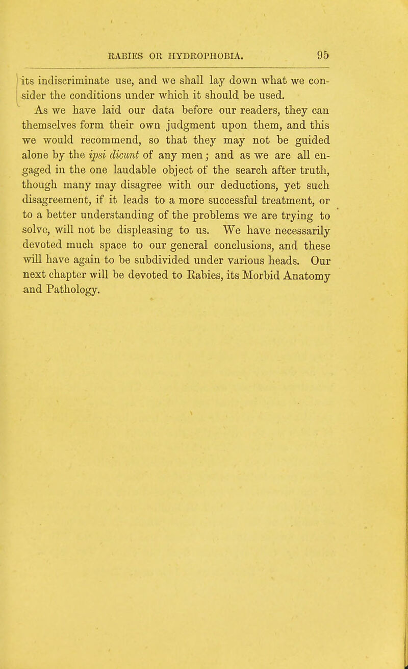 its indiscriminate use, and we shall lay down what we con- sider the conditions under which it should be used. As we have laid our data before our readers, they can themselves form their own judgment upon them, and this we would recommend, so that they may not be guided alone by the ipsi dicunt of any men; and as we are all en- gaged in the one laudable object of the search after truth, though many may disagree with our deductions, yet such disagreement, if it leads to a more successful treatment, or to a better understanding of the problems we are trying to solve, will not be displeasing to us. We have necessarily devoted much space to our general conclusions, and these will have again to be subdivided under various heads. Our next chapter will be devoted to Rabies, its Morbid Anatomy and Pathology.