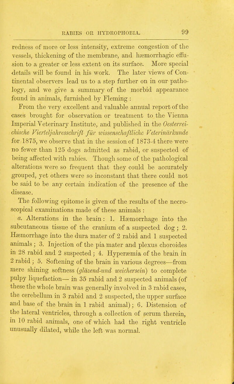 redness of more or less intensity, extreme congestion of the vessels, thickening of the membrane, and haBmorrhagic effu- sion to a greater or less extent on its surface. More special details mil be found in his work. The later views of Con- tinental observers lead us to a step further on in our patho- logy, and we give a summary of the morbid appearance found in animals, furnished by Fleming : From the very excellent and valuable annual report of the cases brought for observation or treatment to the Vienna Imperial Veterinary Institute, and published in the Oesterrei- chische Fierteljahresschrift fur ivissenschaftlichc Veierindrkunde for 1875, we observe that in the session of 1873-4 there were no fewer than 125 dogs admitted as rabid, or suspected of being affected with rabies. Though some of the pathological alterations were so frequent that they could be accurately grouped, yet others were so inconstant that there could not be said to be any certain indication of the presence of the disease. The following epitome is given of the results of the necro- scopical examinations made of these animals : a. Alterations in the brain: 1. Haemorrhage into the subcutaneous tissue of the cranium of a suspected dog ; 2. Haemorrhage into the dura mater of 2 rabid and 1 suspected animals ; 3. Injection of the pia mater and plexus choroides in 28 rabid and 2 suspected; 4. Hyperaemia of the brain in 2 rabid ; 5. Softening of the brain in various degrees—from mere shining softness (gldzend-wid weichersein) to complete pulpy liquefaction— in 35 rabid and 2 suspected animals (of these the whole brain was generally involved in 3 rabid cases, the cerebellum in 3 rabid and 2 suspected, the upper surface and base of the brain in 1 rabid animal); 6. Distension of the lateral ventricles, through a collection of serum therein, in 10 rabid animals, one of which had the right ventricle unusually dilated, while the left was normal.