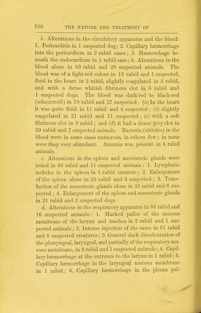 h. Alterations in the circulatory apparatus and the blood: 1. Pericarditis in 1 suspected dog; 2. Capillary haemorrhage into the pericardium in 2 rabid cases; 3. Haemorrhage be- neath the endocardium in 1 rabid case; 4. Alterations in the blood alone in 83 rabid and 28 suspected animals. The blood was of a light-red colour in 13 rabid and 1 suspected, fluid in the heart in 2 rabid, slightly coagulated in 5 rabid, and with a dense whitish fibrinous clot in 6 rabid and 1 suspected dogs. The blood was dark-red to black-red (schwarzroth) in 70 rabid and 27 suspected: (a) In the heart it was quite fluid in 11 rabid and 4 suspected ; (b) slightly coagulated in 21 rabid and 11 suspected; (c) with a soft fibrinous clot in 9 rabid; and (d) it had a dense grey clot in 29 rabid and 7 suspected animals. Bacteria (stdbchen) in the blood were in some cases numerous, in others few; in none were they very abundant. Anaemia was present in 4 rabid animals. c. Alterations in the spleen and mesenteric glands were noted in 68 rabid and 11 suspected animals : 1. Lymphatic nodules in the spleen in 1 rabid creature; 2. Enlargement of the spleen alone in 25 rabid and 3 suspected ; 3. Tume- faction of the mesenteric glands alone in 21 rabid and G sus- pected ; 4. Enlargement of the spleen and mesenteric glands in 21 rabid and 2 suspected dogs. cl Alterations in the respiratory apparatus in 86 rabid and 16 suspected animals: 1. Marked pallor of the mucous membrane of the larynx and trachea in 2 rabid and 1 sus- pected animals ; 2. Intense injection of the same in 51 rabid and 8 suspected creatures; 3. General dark discolouration of the pharyngeal, laryngeal, and partially of the respiratory mu- cous membrane, in 2 rabid and 1 suspected animals; 4. Capil- lary hemorrhage at the entrance to the larynx in 1 rabid; 5. Capillary hsemorrhage in the laryngeajl mucous membrane in 1 rabid; 6. Capillary haemorrhage in the pleura pul-