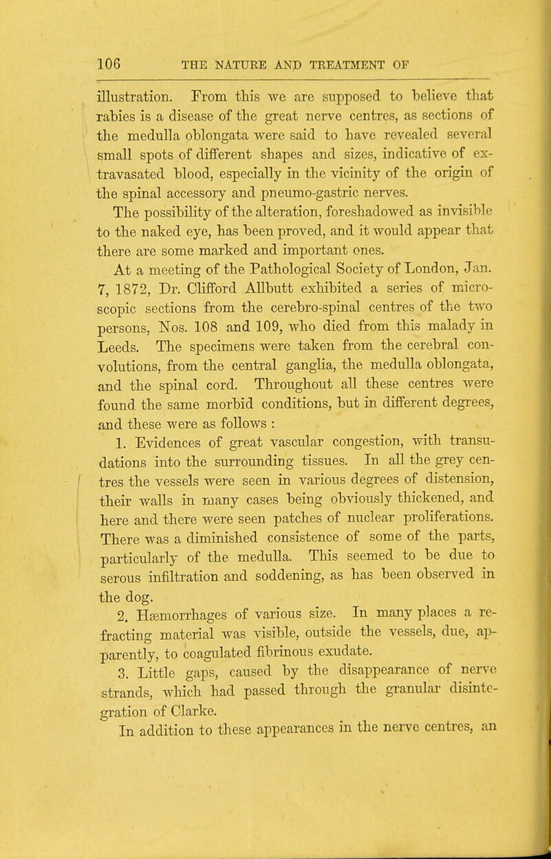 illustration. From this we are supposed to believe that rabies is a disease of the great nerve centres, as sections of the naeduUa oblongata were said to have revealed several small spots of different shapes and sizes, indicative of ex- travasated blood, especially in the vicinity of the origin of the spinal accessory and pneumo-gastric nerves. The possibility of the alteration, foreshadowed as invisible to the naked eye, has been proved, and it would appear that there are some marked and important ones. At a meeting of the Pathological Society of London, Jan. 7, 1872, Dr. Clifford AUbutt exhibited a series of micro- scopic sections from the cerebro-spinal centres of the two persons, Nos. 108 and 109, who died from this malady in Leeds. The specimens were taken from the cerebral con- volutions, from the central ganglia, the medulla oblongata, and the spinal cord. Throughout all these centres Avere found the same morbid conditions, but in different degrees, and these were as follows : 1. Evidences of great vascular congestion, with transu- dations into the surrounding tissues. In all the grey cen- tres the vessels were seen in various degrees of distension, their walls in many cases being obviously thickened, and here and there were seen patches of nuclear proliferations. There was a diminished consistence of some of the parts, particularly of the medulla. This seemed to be due to serous infiltration and soddening, as has been observed in the dog. 2. Hsemorrhages of various size. In many places a re- fracting material was visible, outside the vessels, due, ap- parently, to coagulated fibrinous exudate. 3. Little gaps, caused by the disappearance of nerve strands, which had passed through the granular disinte- gration of Clarke. In addition to these appearances in the nerve centres, an
