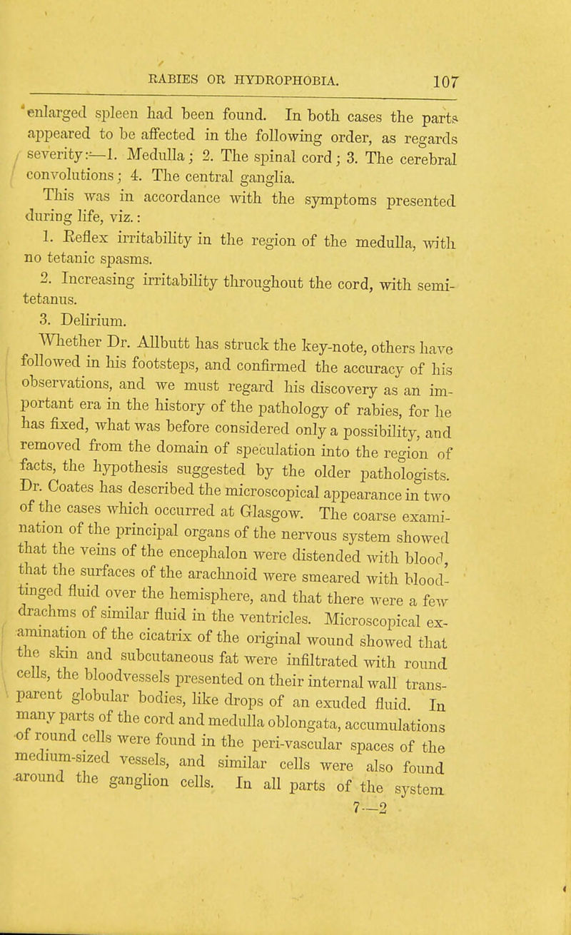 'enlarged spleen had been found. In both cases the part? appeared to be affected in the following order, as reo-ards / severity:--!. Medulla; 2. The spinal cord; 3. The cerebral ' convolutions; 4. The central ganglia. This was in accordance with the symptoms presented during life, viz.: 1. Keflex irritabihty in the region of the medulla, with no tetanic spasms. 2. Increasing irritability throughout the cord, with semi- tetanus. 3. Delirium. mether Dr. AUbutt has struck the key-note, others have followed in his footsteps, and confirmed the accuracy of his I observations, and we must regard his discovery as an im- portant era in the history of the pathology of rabies, for he j has fixed, what was before considered only a possibility, and removed from the domain of speculation into the region of facts, the hypothesis suggested by the older pathologists. Dr. Coates has described the microscopical appearance in two of the cases which occurred at Glasgow. The coarse exami- nation of the principal organs of the nervous system showed that the vems of the encephalon were distended with blood, that the surfaces of the arachnoid were smeared with blood- tmged fluid over the hemisphere, and that there were a few drachms of similar fluid in the ventricles. Microscopical ex- ( .ammation of the cicatrix of the original wound showed that the slan and subcutaneous fat were infiltrated with round ■ cells, the bloodvessels presented on their internal wall trans- \ parent globular bodies, like drops of an exuded fluid In many parts of the cord and medulla oblongata, accumulations ■of round cells were found in the peri-vascular spaces of the medmm-sized vessels, and similar cells were also found •around the ganglion cells. In all parts of the system 7—2